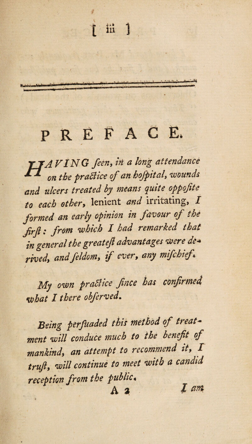 preface. / tjA FinG feen, in a long attendance on the praStice of an hofpital, 'wounds and ulcers treated by means quite oppofte to each othery lenient and irrit3tin^> I formed an early opinion in favour of the frji: from which I had remarked that in general the greatejl advantages Were de* rived, andfeldom, if ever, any mifehief Niy own praSltce fnce has confirmed) what I there obferved. Being perfuaded this method of treat¬ ment will conduce much to the benefit of mankind, an attempt to recommend it, I truft, 'will continue to meet with a candid reception from the public, A a a