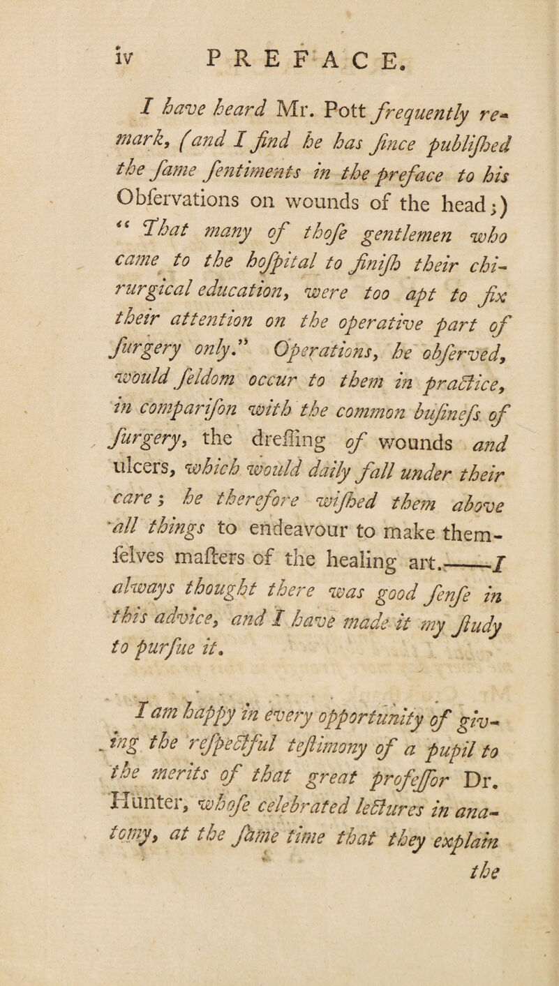 I have heard Mr. Pott frequently re^ mark, ^and I fnd he has fnce publifjed the fame fentiments in the preface to his Obfervations on wounds of the head;) '^hat many of thofe p^entlemen who came to the hofpttal to fnifo their chi- rurgical education, were too apt to fix their attention on the operative part of furgery only. Operations, he obferved, would feldom occur to them in praSlice, in comparifon with the common bufinefs of furgery, the dreffing of wounds and ulcers, which would daily fall under their care-, he therefore wijhed them above •all things to endeavour to make them- felves mafters of the healing art.^_I always thought there was good fenfe in this advice, and I have made it my fudy to purfue it. I am happy in every opportunity of giv- . ing the refpeaful teftimony of a pupil to the merits of that great profejfor Dr. Hunter, whofe celebrated leSlures in ana- toniy, at the fame time that they explain the