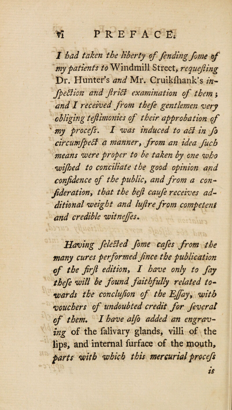 I had taken the liberty of fending fome of my patients to Windmill Street, requefiing Dr. Hunter’s and Mr. Cruikfliank’s in^ fpeBion and firidl examination of them-^ and I received from thefe gentlemen very obliging tefimonies of their approbation of ' my procefs. I was induced to adi in fo circuwfpeSi a manner^ from an idea fuch means were proper to be taken by one who wijhed to conciliate the good opinion and confidence of the publicy and from a con* fiderationy that the befi caufe receives ad* ditional weight and lufire from competent and credible witnejfes. Having feleSled fome cafes from the many cures performed fince the publication of the firjl editiony I have only to fay thefe will be found faithfully related to* - wards the conclufion of the EJfayy with vouchers of undoubted credit for feverat of them. I have alfo added an engrav* ing of the falivary glands, villi of the lips, and internal furface of the mouth, parts wth which this mercurial procefs is