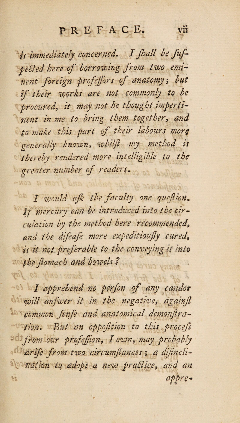 1*1* Is immediately concerned. I Jloall be fuf-^ ^eBed here of borrowing from two emi^ ''nent foreign profefors of anatomy, but if their works are not commonly to be ^ procured, it may not he thought imperti¬ nent in me to bring them together, and to make this part of their labours mor^ generally known, whiljl my method is thereby rendered more intelligible to the greater number of readers* I ‘would afz the faculty one quefllon* If mercury can be introduced into the cir^ culaiion by the in^thod here recommended, and the difeafe more epcpeditioufy cured, is it not. prefer able to the conveying it into fhe fornach a?id bowels ? ^ *1 * ’ ' I apprehend no perfon of any candor will anfwer it in the negative, againjl ■ common fenfe and anatomical demonfira^ tion. But an oppofition to this procefs from our profefion, I own, may probably \ 4V ^ hr ife from two circumftances \ 4 '^ .^ - natky new praBifie, and an appre- t