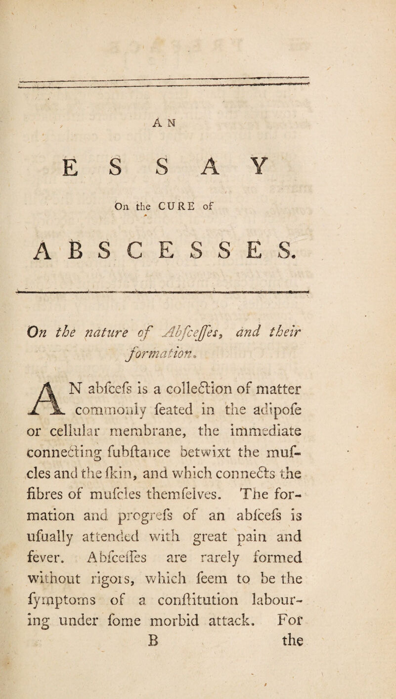 ESSAY dn the CURE of ABSCESSES. On the nature of Abfcejfes^ and their formation^ An abfcefs is a colleftion of matter commoiiiy feated in the adipofe or cellular membrane, the immediate connedting fubftance betwixt the muf- cles and the fkin, and which connefts the fibres of mufcles themfelves. Tde for¬ mation and progrefs of an ablcefs is ufually attended with great pain and fever. Abfeeffes are rarely formed without rigors, which feem to be the fymptorns of a conftitution labour¬ ing under fome morbid attack. For B the $