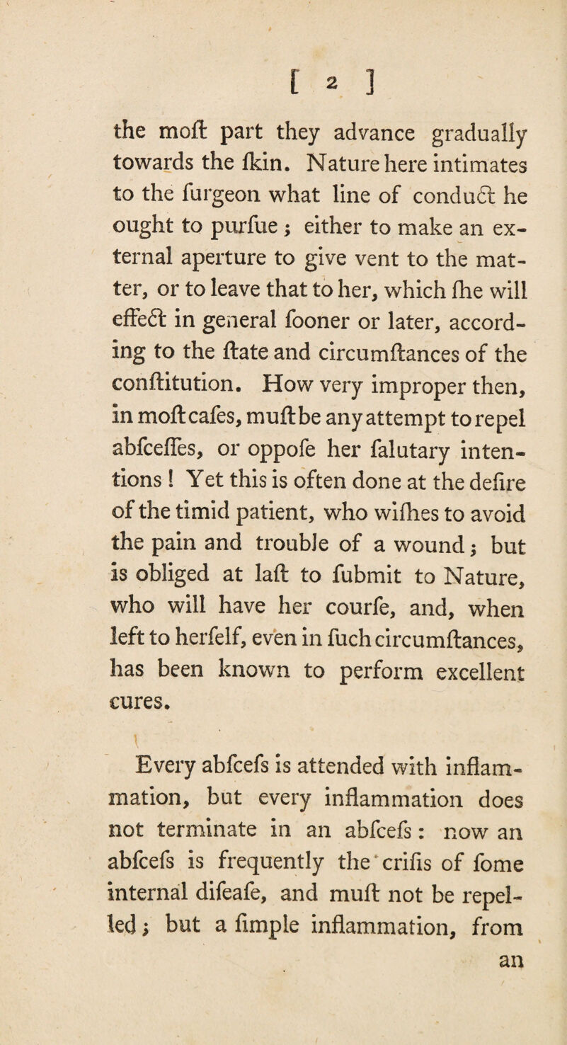 the moft part they advance gradually towards the Ikin. Nature here intimates to the furgeon what line of condudl he ought to purfue j either to make an ex¬ ternal aperture to give vent to the mat¬ ter, or to leave that to her, which fhe will efFeft in general fooner or later, accord¬ ing to the ftate and circumftances of the conftitution. How very improper then, in moftcafes, muftbe any attempt to repel abfcefles, or oppofe her falutary inten¬ tions ! Yet this is often done at the defire of the timid patient, who wilhes to avoid the pain and trouble of a wound j but is obliged at laft to fubmit to Nature, who will have her courfe, and, when left to herfelf, even in fuch circumftances, has been known to perform excellent cures. \ Every abfcefs is attended with inflam¬ mation, but every inflammation does not terminate in an abfcefs: now an abfcefs is frequently the’crifis of fome internal difeafe, and muft not be repel¬ led i but a Ample inflammation, from an