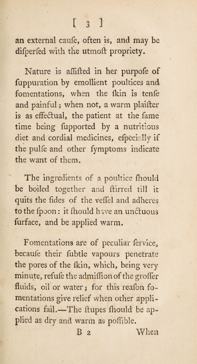 I an external caufe, often is, and may be difperfed with the utmoft propriety. Nature is affifted in her purpofe of fuppuration by emollient poultices and fomentations, when the Ikin is tenfe and painful; when not, a warm plaifter is as effeftual, the patient at the fame time being fupported by a nutritious diet and cordial medicines, efpeci: lly if the pulfe and other fymptoms indicate the want of them, t The ingredients of a poultice fhould be boiled together and ftirred till it quits the fides of the veffel and adheres to the fpoon: it fhould have an unctuous furface, and be applied warm. Fomentations are of peculiar fervice, becaufe their fubtie vapours penetrate the pores of the fkin, which, being very minute, refufe the admiffionof the grofler fluids, oil or water % for this reafon fo¬ mentations give relief when other appli¬ cations fail.—The ftupes fliould be ap¬ plied as dry and warm as pofllble. B a When