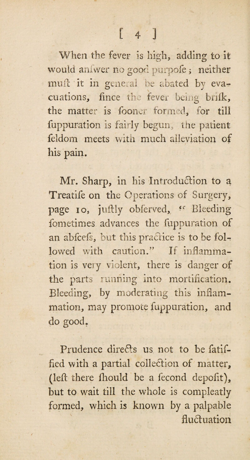 When the fever is Iiigh^ adding to It would anfwer no good purpofe; neither mufc it in general be abated by eva-? cuations, lince the fever being brilk, the matter is fooner formed, for till fuppuration is fairly begun, the patient feldom meets with much alleviation of his pain. Mr. Sharp, in his Introduction to a Treatife on the Operations of Surgery, page 105 juftly obferved,. Bleeding fometimes advances the fuppuration of an abfcefs, but this practice is to be fol¬ lowed with caution.” If inflamma¬ tion is very violent, there is danger of the parts running into mortification. Bleeding, by moderating this inflam¬ mation, may promote fuppuration, and do good. Prudence direCls us not to be fatif- fied with a partial colleclioii of matter, (left there fhould be a fecond depofit), but to w^ait till the whole is compleatly formed, which is known by a palpable fluctuation