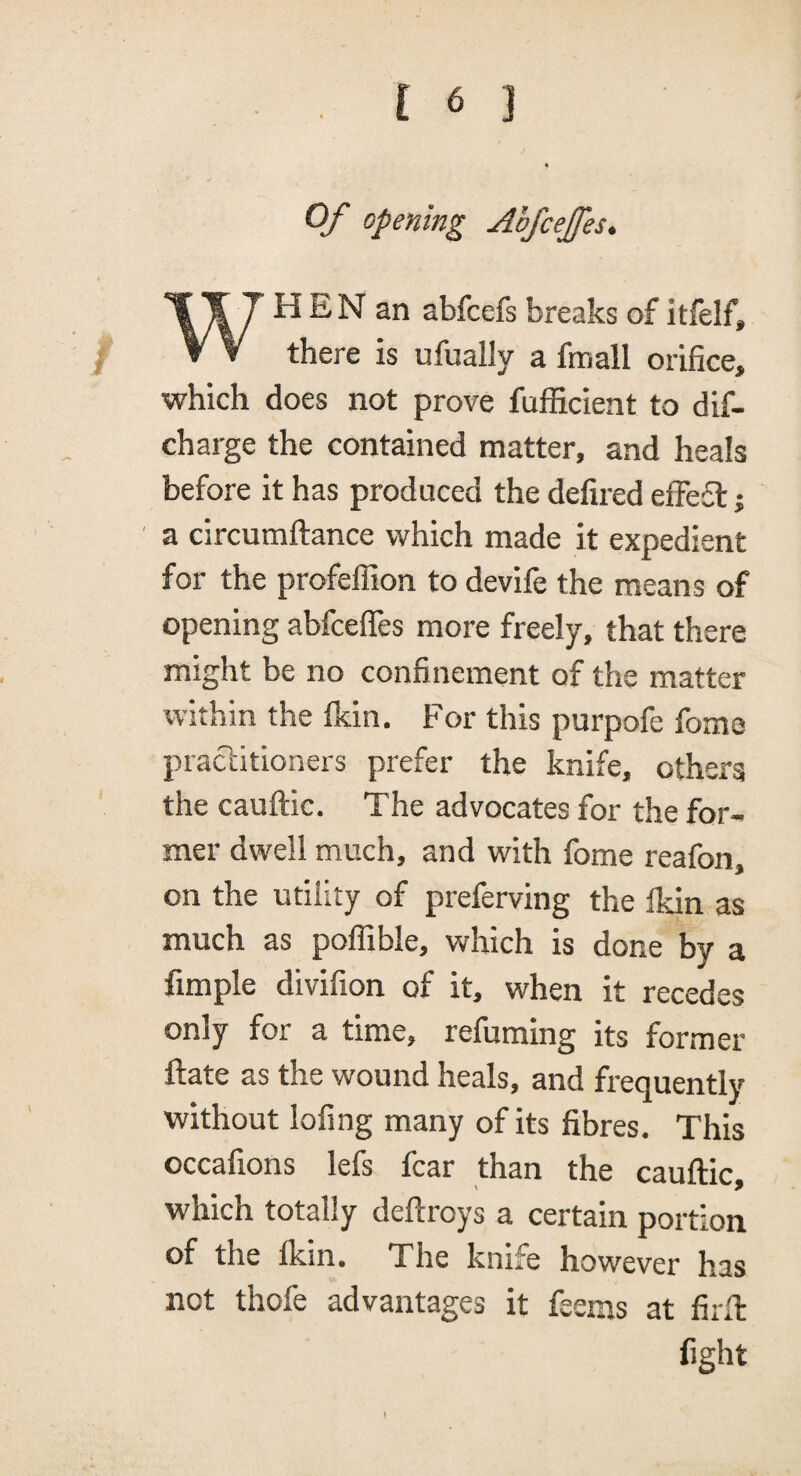 Of opening Abfcejfes. WH E N an abfcefs breaks of itfelf, there is ufually a fmall orifice, which does not prove fufficient to dif- charge the contained matter, and heals before it has produced the defired effefl j a circumftance which made it expedient for the profelTion to devife the means of opening abfcefles more freely, that there might be no confinement of the matter within the Ikin. For this purpofe fome practitioners prefer the knife, others the cauftic. The advocates for the for¬ mer dwell much, and with fome reafon, on the utility of preferving the ikin as much as polTible, which is done by a fimple divifion of it, when it recedes only for a time, refuming its former ftate as the wound heals, and frequently without lofing many of its fibres. This occafions lefs fear than the cauftic, which totally deftroys a certain portion of the Ikin. The knife however has not thofe advantages it feems at firft fight