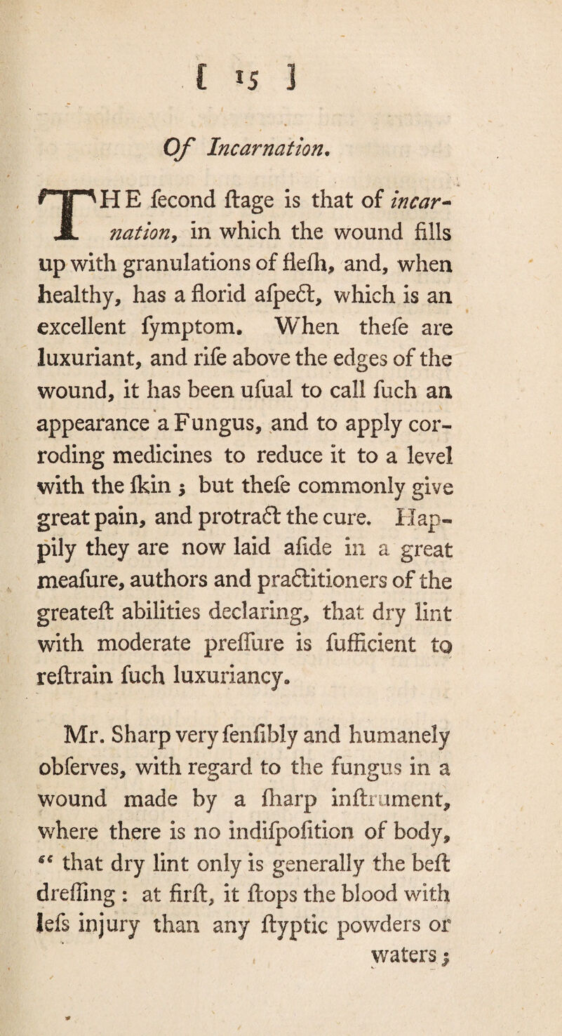 f *5 ] Of Incarnation* TH E fecond ftage is that of incar nation^ in which the wound fills up with granulations of flefh, and, when healthy, has a florid afpe6l, which is an excellent fymptom. When thefe are luxuriant, and rife above the edges of the wound, it has been ufual to call fuch an appearance a Fungus, and to apply cor¬ roding medicines to reduce it to a level with the Ikin 5 but thefe commonly give great pain, and protra6l the cure. Hap¬ pily they are now laid afide in a great meafure, authors and praftitioners of the greatefl: abilities declaring, that dry lint with moderate prelTure is fufiicient to reftrain fuch luxuriancy* Mr. Sharp very fenfibly and humanely obferves, with regard to the fungus in a wound made by a fharp inftrument, where there is no indifpolition of body, that dry lint only is generally the bell dreffing : at firft, it flops the blood with lefs injury than any flyptic powders or waters 1