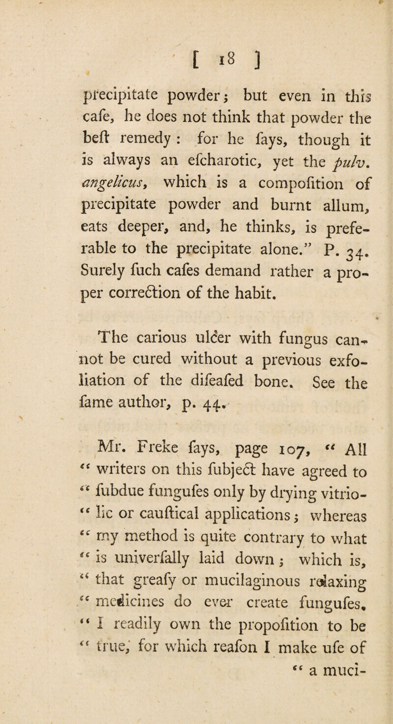 pi'ecipitate powder j but even in this cafe, he does not think that powder the beft remedy ; for he fays, though it is always an efcharotic, yet the pulv. angelicus, which is a compohtion of precipitate powder and burnt allum, eats deeper, and, he thinks, is prefe¬ rable to the precipitate alone.” P. jp. Surely fuch cafes demand rather a pro¬ per correftion of the habit. The carious ulder with fungus can¬ not be cured without a previous exfo¬ liation of the difeafed bone. See the fame author, p. 44. Mr. Freke fays, page 107, “ All “ writers on this fubjeft have agreed to “ fubdue fungufes only by drying vitrio- “ lie or cauftical applications; whereas “ my method is quite contrary to what “ is univerfally laid down; which is, “ that greafy or mucilaginous relaxing medicines do ever- create fungufes. “ I readily own the propofition to be “ true; for which reafon I make ufe of “ a muci-