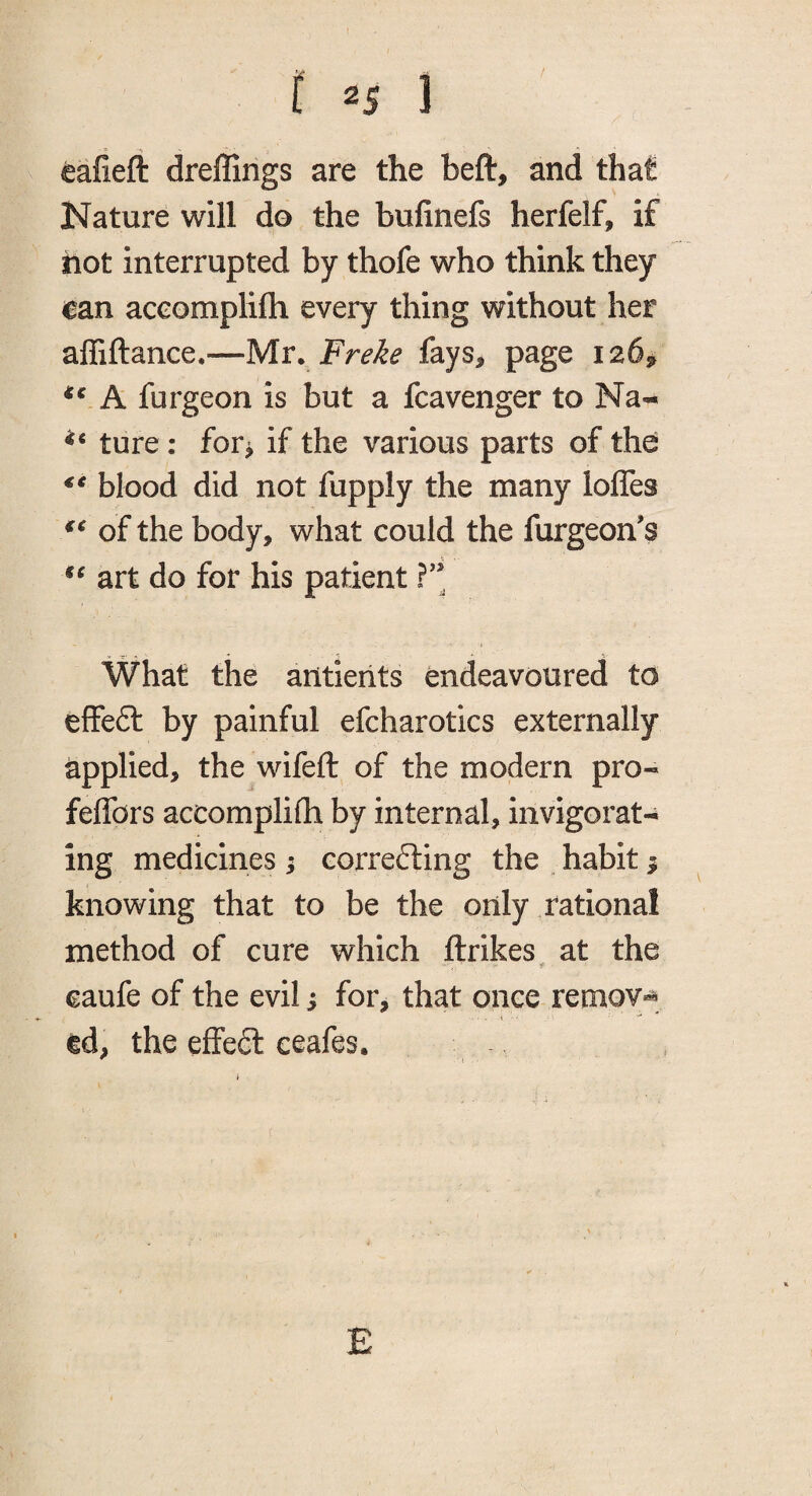 [ 1 eafieft dreffings are the beft, and that Nature will do the bufinefs herfelf, if hot interrupted by thofe who think they ean aceomplifli every thing without her affiftance.—Mr. Fre^e fays^ page 126^ A furgeon is but a fcavenger to Na- ture : for^ if the various parts of the blood did not fupply the many Ioffes of the body, what could the furgeoffs art do for his patient ( What the ailtiehts endeavoured to effeft by painful efcharotics externally applied, the wifeft of the modern pro-* feffors accomplifh by internal, invigorat¬ ing medicines; correcting the , habit ^ knowing that to be the only rational method of cure which ftrikes at the caufe of the evil i for, that once remov*^ ed, the effect ceafes. E