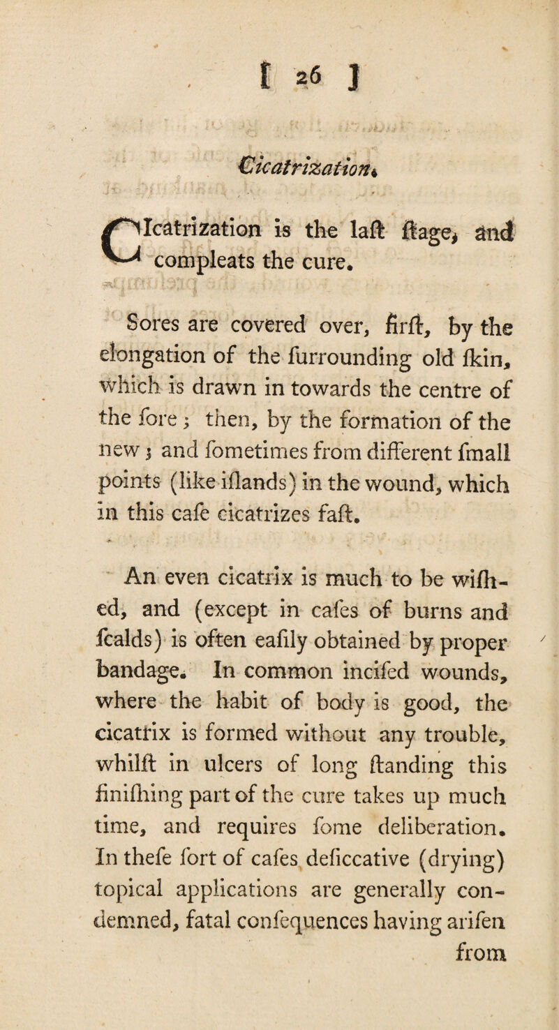 ^ -f Cicatrization^ \ Cicatrization is the laft- ftage, and compleats the cure. Sores are covered over, firft, by the elongation of the furrounding old fkin, which is drawn in towards the centre of the fore j then, by the formation of the new j and fometimes from different fmali points (like iflands) in the wound, which in this cafe cicatrizes faff. ’ An even cicatrix is much to be wifh- ed, and (except in cafes of burns and fcalds) is often eafily obtained by proper bandage. In common incifed wounds, where- the habit of body is good, the cicatrix is formed without any trouble, whilft in ulcers of long Handing this finifliing part of the cure takes up much time, and requires fome deliberation. In thefe fort of cafes deficcative (drying) topical applications are generally con¬ demned, fatal confequences having arifen from