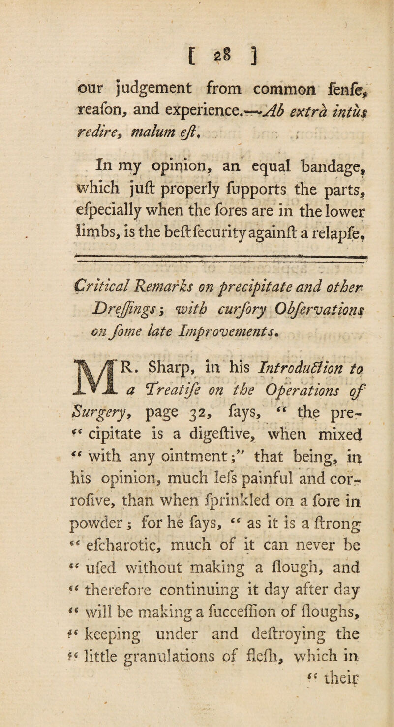 our judgement from common fenfe^ reafon, and experience.~^^ extra intus redire, malum ejl. ; In my opinion, an equal bandage, which juft properly fupports the parts, efpecially when the fores are in the lower limbs, is the beftfecurity againft a relapfe. Critical Remarks on precipitate and other DreJJings I with curfory Obfervations on fame late Improvements. Mr. Sharp, in his IntroduBion to a Hreatife on the Operations of' Surgery9 page 32, fays, the pre- cipitate is a digeftive, when mixed with any ointment;’' that being, in his opinion, much lefs painful and corr- rofive, than when fprinkled on a fore in powder; for he fays, as it is a ftrong efcharotic, much of it can never be ufed without making a flough, and therefore continuing it day after day will be making a fucceffion of floughs, keeping under and deftroying the little granulations of ftefti, which in their