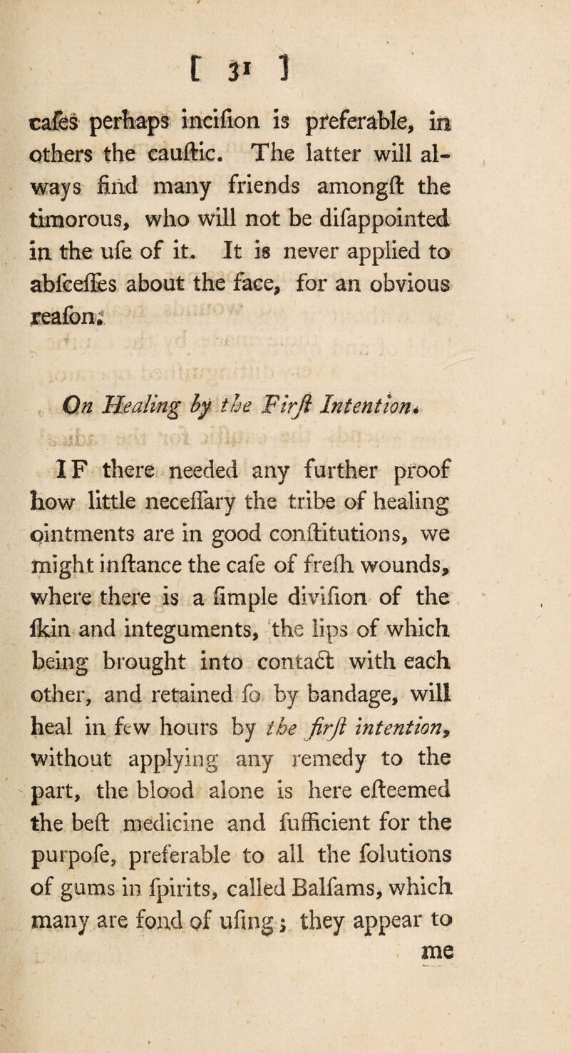 c^s perhaps incifion is preferable, in others the cauftic. The latter will al¬ ways find many friends amongft the timorous, who will not be difappointed in the ufe of it. It is never applied to afafeelJes about the face, for an obvious reafon^ Qn Healing by the Firji Intention* IF there needed any further proof how little neceflary the tribe of healing ointments are in good conftitutions, we might inftance the cafe of frefh wounds, where there is a fimple divifion of the Ikin and integuments, the lips of which being brought into conta6l with each other, and retained fo by bandage, will heal in few hours by the firji intention^ without applying any remedy to the part, the blood alone is here efteemed the beft medicine and fufficient for the purpofe, preferable to all the folutions of gums in fpirits, called Balfams, which many are fond of ufmg \ they appear to me