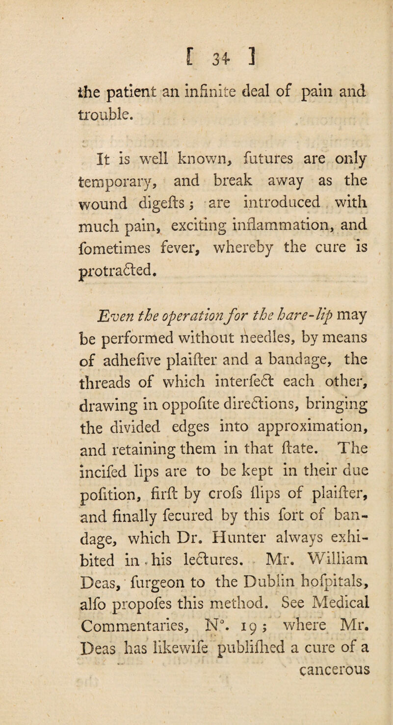 r 3+ ] the patient an infinite deal of pain and trouble. It is well knov/n, futures are only temporary, and break away as the wound digefts 5 ■ are introduced with much pain, exciting inflammation, and fometimes fever, whereby the cure is protrafted, Even the operation for the hare-lip may be performed without needles, by means of adhefive plaifter and a bandage, the threads of which interfeft each other, drawing in oppofite directions, bringing the divided edges into approximation, and retaining them in that date. The incifed lips are to be kept in their due pofition, firft by crofs Hips of plaifter, and finally fecured by this fort of ban¬ dage, which Dr. Hunter always exhi¬ bited in-his leClures. Mr, William Deas, ■ furgeon to the Dublin hofpitals, alfo propofes this m.ethod. See Medical Commentaries, Nk 19; where Mr. Deas has likewife publiflied a cure of a cancerous