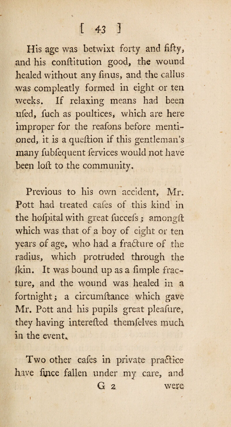 Hls age was betwixt forty and fifty^ and his conftitution good, the wound healed without any finus, and the callus was compleatly formed in eight or ten weeks. If relaxing means had been ufed, fuch as poultices, which are here improper for the reafons before menti¬ oned, it is a queftion if this gentleman’s many fubfequent fervices would not have been loft to the community. Previous to his own accident, Mr. Pott had treated cafes of this kind in the hofpital with great fuccefs; amongft which was that of a boy of eight or ten years of age, who had a frafliure of the radius, which protruded through the fkin. It was bound up as a fimple frac¬ ture, and the wound was healed in a fortnight; a circumftance which gave Mr. Pott and his pupils great pleafure, they having interefted themfelves much in the events Two other cafes in private pra^lice have fyice fallen under my care, and G 2 were I