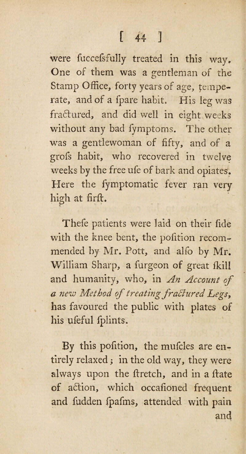 Were faccefsfully treated in this way. One of them was a gentleman of the Stamp Office, forty years of age, |:empe- rate, and of a fpare habit* His leg was fraftured, and did well in eight Vveeks without any bad fymptoms. The other was a gentlewoman of fifty, and of a grofs habit, who recovered in twelve weeks by the free ufe of bark and opiates. Here the fymptomatic fever ran very high at firft, Thefe patients were laid on their fide with the knee bent, the pofition recomr mended by Mr. Pott, and alfo by Mr. William Sharp, a fargeon of great fkill and humanity, who, in An Account of a new Method of treatmg fraBured LegSy has favoured the public with plates of his ufeful fplints. By this pofition, the mufcles are en¬ tirely relaxed ^ in the old way, they were always upon the ftretch, and in a ftate of aftion, which occafioned frequent and fudden fpafms, attended with pain and