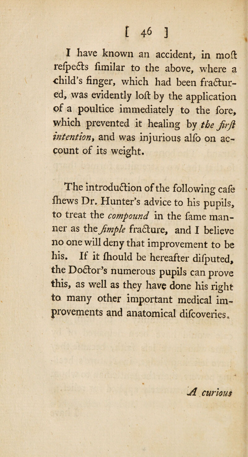 I have know?n an accident, in moft relpefts fimilar to the above, where a •child’s finger, which had been fraftur- ed, was evidently loft by the application of a poultice immediately to the fore, which prevented it healing hy the JirJi intention, and was injurious alfo on ac¬ count of its weight. The introduction of the following cafe fliews Dr. Hunter’s advice to his pupils, to treat the compound in the fame man¬ ner as the^mple fraCture, and I believe no one will deny that improvement to be his. If it fliould be hereafter dilputed, the Doctor’s numerous pupils can prove this, as well as they have done his right to many other important medical im¬ provements and anatomical difcoveries. curious