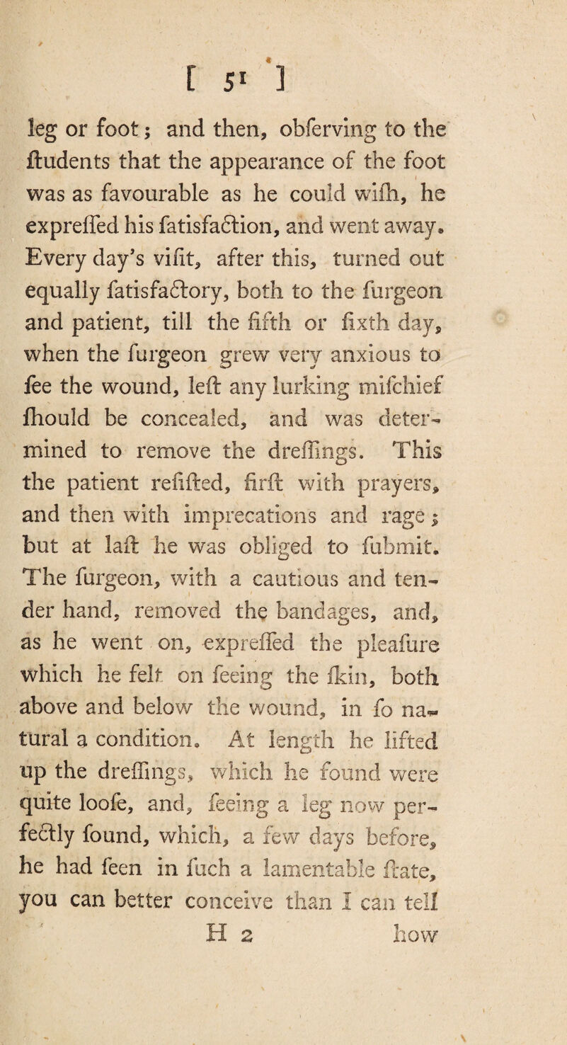 / [ 51 3 leg or foot; and then, obferving to the' ftudents that the appearance of the foot was as favourable as he could wifh, he expreffed his fatisfaftion, and went away« Every day’s vifit, after this, turned out equally fatisfaftory, both to the furgeoii and patient, till the fifth or fixth day, when the furgeon grew very anxious to fee the wound, left any lurking mifchief fhould be concealed, and was deter¬ mined to remove the dreffings. This the patient refifted, firft with prayers, and then with imprecations and rage | but at laft he was obliged to fubmit. The furgeon, with a cautious and ten- I der hand, removed the bandages, and, as he went on, expreffed the pleafure which he felt on feeing the fkin, both above and below the wound, in fo na-^ tural a condition. At length he lifted up the dreffings, which he found v/ere quite loofe, and, feeing a leg now per¬ fectly found, which, a few days before, he had feen in fiich a lamentable ftate, you can better conceive than I can tell H 2 how \