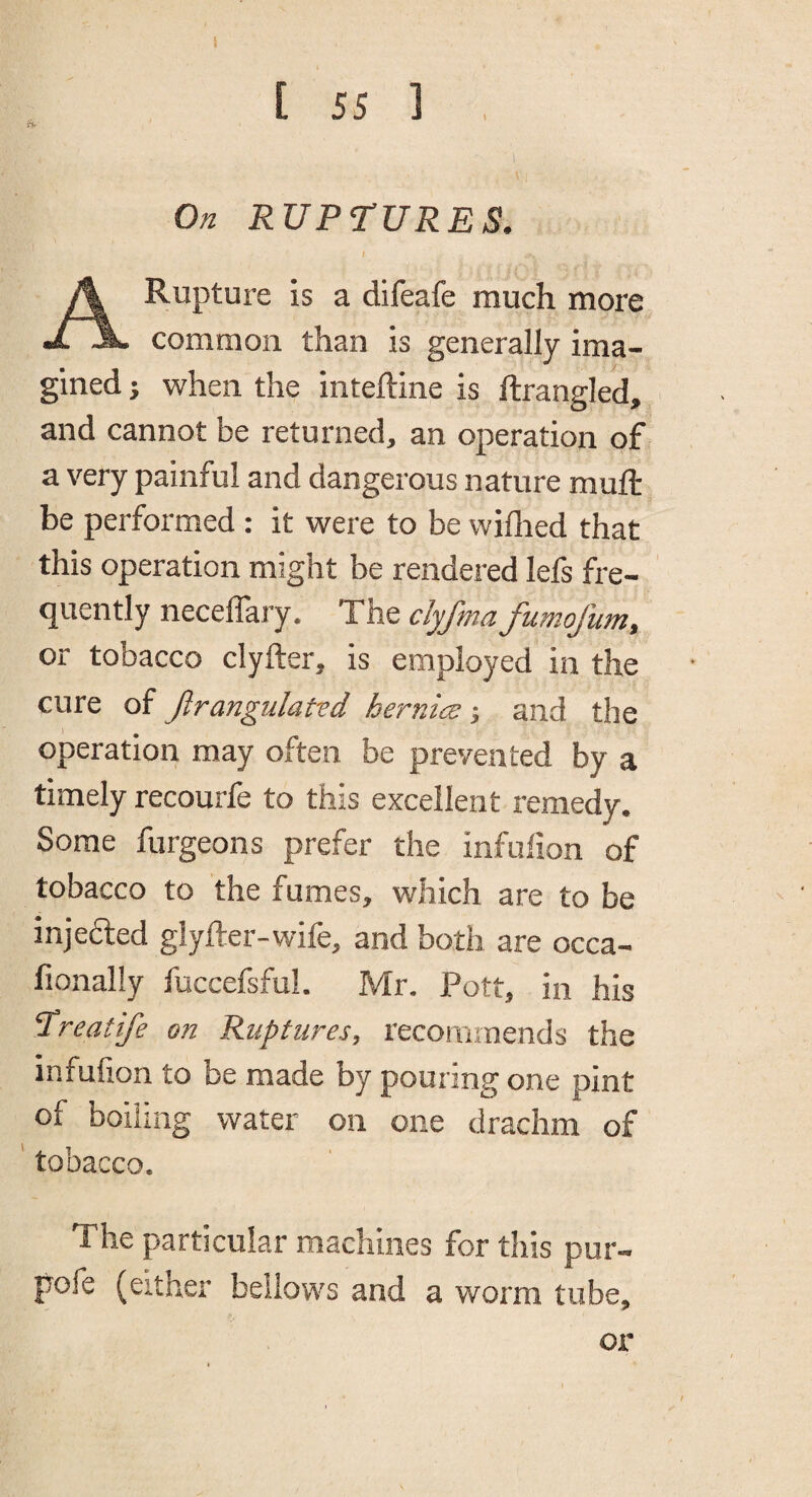 [ 55 1 , t'ir ' On RUPTURES, I A Rupture is a difeafe much more common than is generally ima¬ gined ; when the inteftine is ftrangled, and cannot be returned, an operation of a very painful and dangerous nature mull be performed: it were to be wiflied that this operation might be rendered lefs fre¬ quently necelTary. The dyfmafumofum, or tobacco clyfter, is employed in the cure of Jirangiilatvd hernia; and the operation may often be prevented by a timely recourfe to this excellent remedy. Some furgeons prefer the infulion of tobacco to the fumes, which are to be injefted glyfter-wife, and both are occa- fionally fuccefsfuL Mr. Pott, in his Treatife on Ruptures, recommends the infufion to be made by pouring one pint of boiling water on one drachm of ' tobacco. The particular machines for this pur- pofe (either bellows and a worm tube, oi*