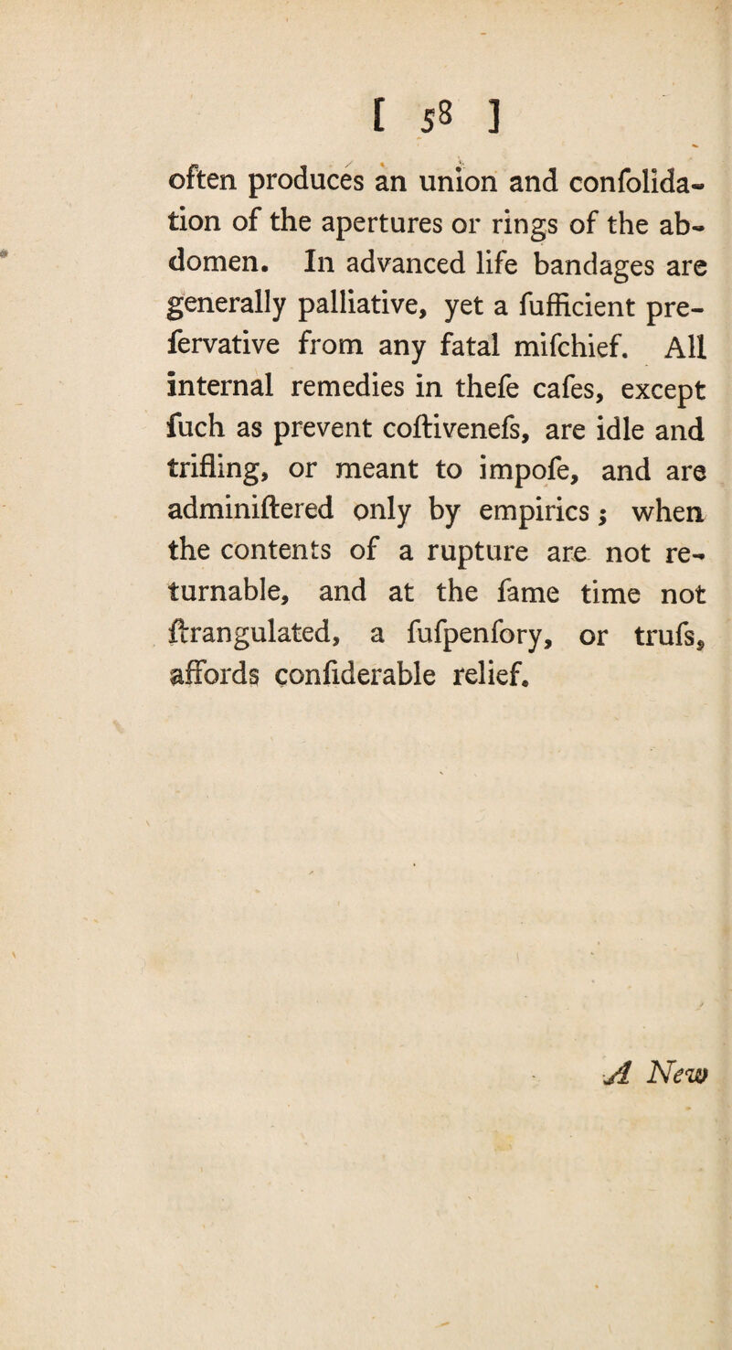 often produces an union and confolida- tion of the apertures or rings of the ab¬ domen. In advanced life bandages are generally palliative, yet a fufficient pre- fervative from any fatal mifchief. All internal remedies in thefe cafes, except fuch as prevent coftivenefs, are idle and trifling, or meant to impofe, and are adminiftered only by empirics; when the contents of a rupture are not re¬ turnable, and at the fame time not ftrangulated, a fufpenfory, or trufs, affords confiderable relief. yi New