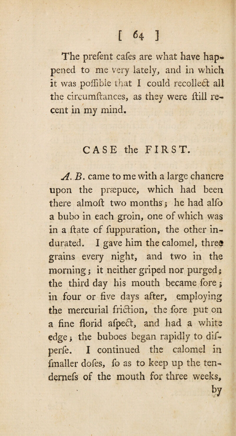 The prefent cafes are what have hap*^ pened to me very lately, and in which it was poffibie that I could recollect all the circumftances, as they were ftill re¬ cent in my mind. CASE the FIRST, jB. came to me with a large chancre upon the pr?epuce, which had been there almoft two months ^ he had alfo a bubo in each groin, one of which was in a Rate of fuppuration, the other in¬ durated. I gave him the calomel, three grains every night, and two in the morning; it neither griped nor purged; the third day his mouth became fore; in four or five days after, employing the mercurial friction, the fore put on a fine florid afpeft, and had a white edge j the buboes began rapidly to dif- perfe. I continued the calomel in finaller dofes, fo as to keep up the ten- dernefs of the mouth for three weeks, by