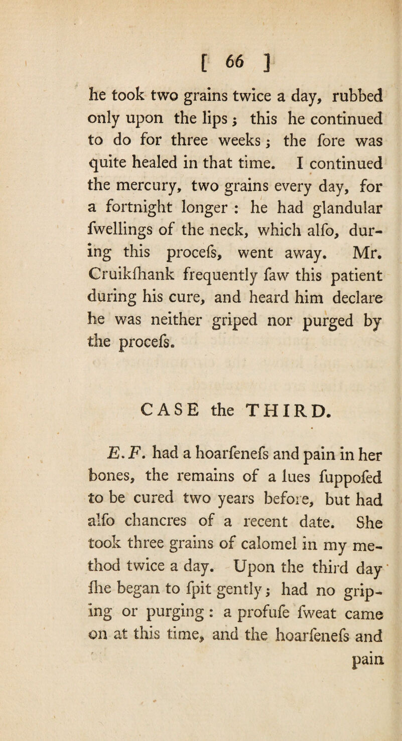 he took two grains twice a day, rubbed only upon the lips ; this he continued to do for three weeks; the fore was quite healed in that time. I continued the mercury, two grains every day, for a fortnight longer : he had glandular fwellings of the neck, which alfo, dur¬ ing this procefs, went away. Mr. Cruikfhank frequently faw this patient during his cure, and heard him declare he was neither griped nor purged by the procefs. CASE the THIRD. JS. F. had a hoarfenefs and pain in her bones, the remains of a lues fuppofed to be cured two years before, but had alfo chancres of a recent date. She took three grains of calomel in my me¬ thod twice a day. Upon the third day ‘ file began to fpit gently; had no grip¬ ing or purging: a profufe fweat came on at this time, and the hoarfenefs and pain