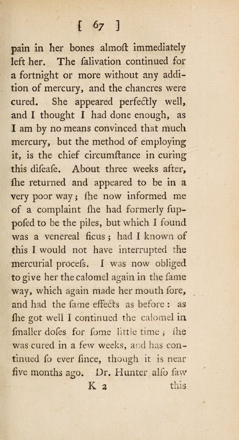 [ <7 ] pain in her bones almoft immediately left her. The falivation continued for a fortnight or more without any addi¬ tion of mercury, and the chancres were cured. She appeared perfectly well, and I thought I had done enough, as I am by no means convinced that much mercury, but the method of employing it, is the chief circumftance in curing this difeafe. About three weeks after, fhe returned and appeared to be in a very poor way; Ihe now informed me of a complaint fhe had formerly fup- pofed to be the piles, but which I found was a venereal ficus; had I known of this I would not have interrupted the mercurial procefs. I was now obliged to give her the calomel again in the fame way, which again made her mouth fore, and had the fame effebts as before : as fhe got well I continued the calomel in fmaller dofes for fome little time ; ilie was cured in a few weeks, and has con¬ tinued fo ever fince, though it is near five months ago. Dr. Hunter alfo faw K 3 this