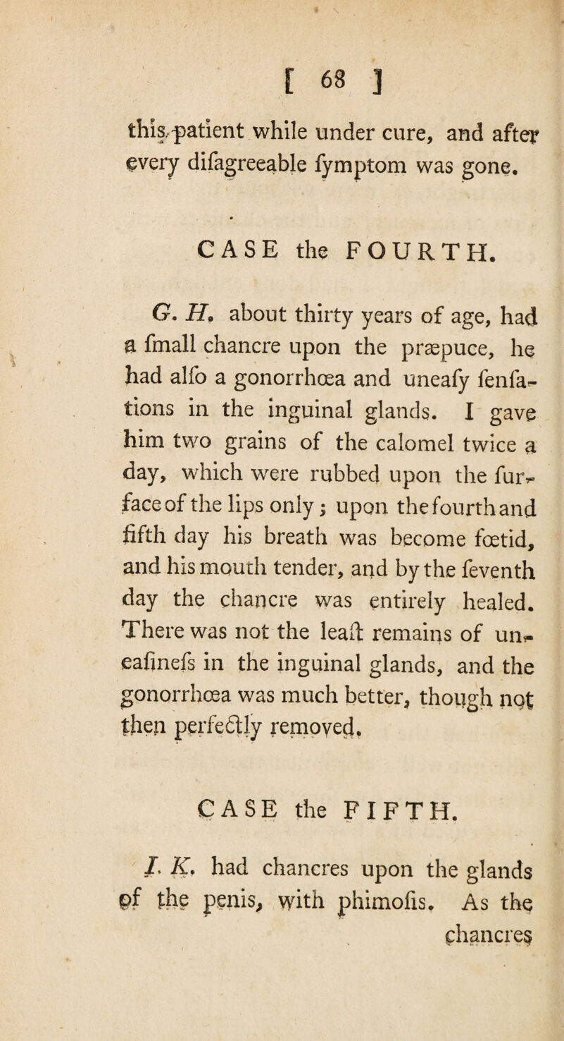 this.-patient while under cure, and after ^very difagreeable fymptom was gone, CASE the FOURTH. G. H. about thirty years of age, had a fmall chancre upon the prsepuce, he had alfo a gonorrhcea and uneafy fenfa- tions in the inguinal glands. I gave him two grains of the calomel twice a day, which were rubbed upon the fur»- face of the lips only j upon the fourth and fifth day his breath was become fcetid, and his mouth tender, and by the feventh day the chancre was entirely healed. There was not the lead: remains of un^ eafinefs in the inguinal glands, and the gonorrhoea was much better, though nqt then perfe6tly renapyed. CASE the FIFTH. I. K. had chancres upon the glands pf the penis, vvfith phimofis. As the chancres