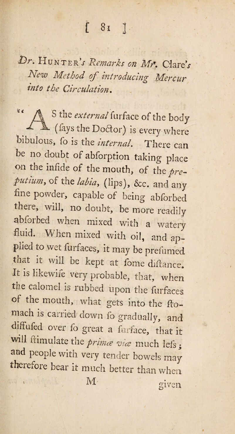 I)r. Hunter’j' Remarks on Mf. Ciare’j Rkew kelethod oj^ introducing JSdcrcur into the Circulation. ** A ^ external fuiface of the body (lays the Dodtor) is every where bibulous, fo is the internal. There can be no doubt of abforption taking place on the infide of the mouth, of the pre- putium, of the labia, (lips), &c. and any fine powder, capable of being abforbed theie, will, no doubt, be more readily abforbed when mixed with a watery fluid. When mixed with oil, and ap¬ plied to wet furfaces, it may be prefumed that it will be kept at fome diflance. It is likewife very probable, that, when the calomel is rubbed upon the furfaces of the mouth, what gets into the flo- rnach is carried down fo gradually, and diffufed over fo great a furfhce, tliat it will ftimulate the primes vice much lefs; and people with very tender bowels may therefore bear it mucii better than when M given