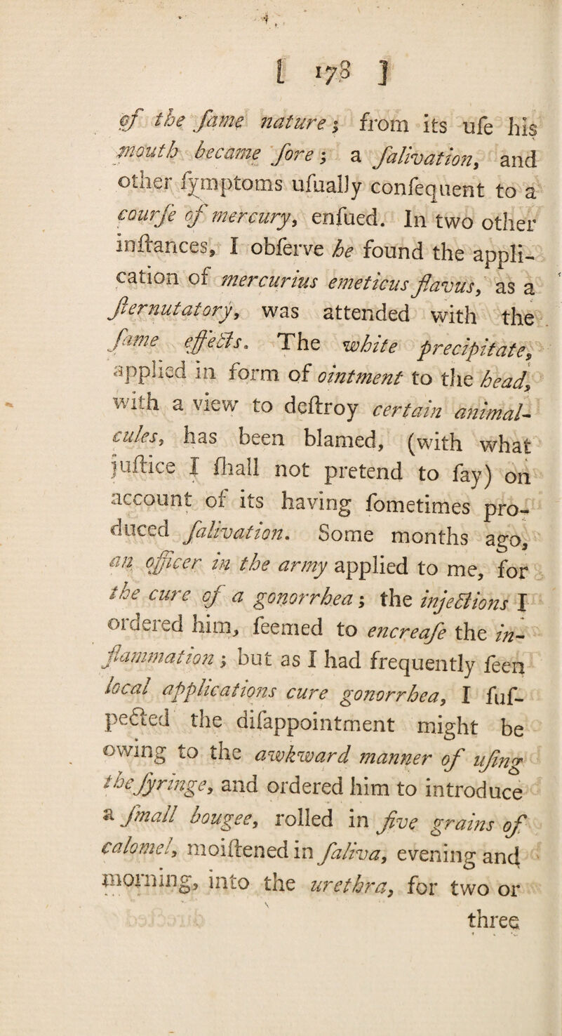 ■4,. i 17 .8 ] pf the fame nature’, from its ufe his enouth became^ fore •, a falivatton, and other f^mptoms ufualJy confeqiient to a courfe oj- mercury, enfued. In two other inftances, I obferve he found the appli¬ cation of mercurius emeticus f.avus, as a fernutatory, was attended with the firne effeSis. The white precipitate, <ipplied in form of omtment to the head, with a view to deftroy certain animal¬ cules, has been blamed, (with what juftice J fiiail not pretend to fay) on account ot its having fometimes pro¬ duced falivation. Some months ago, an officer tn the army applied to me, for the cure of a gonorrhea j the injeSiions I oideied him, feemed to encreafe the in¬ flammation ■, but as I had frequently feen local applications cure gonorrhea, I fuf- pefted the difappointment might be owing to the awkward manner of ufing ibefyringe, and ordered him to introduce a fmall bougee, rolled in five grams of calotnei, moiftened in fahva, evening an4 J^tto the urethra, for two or three