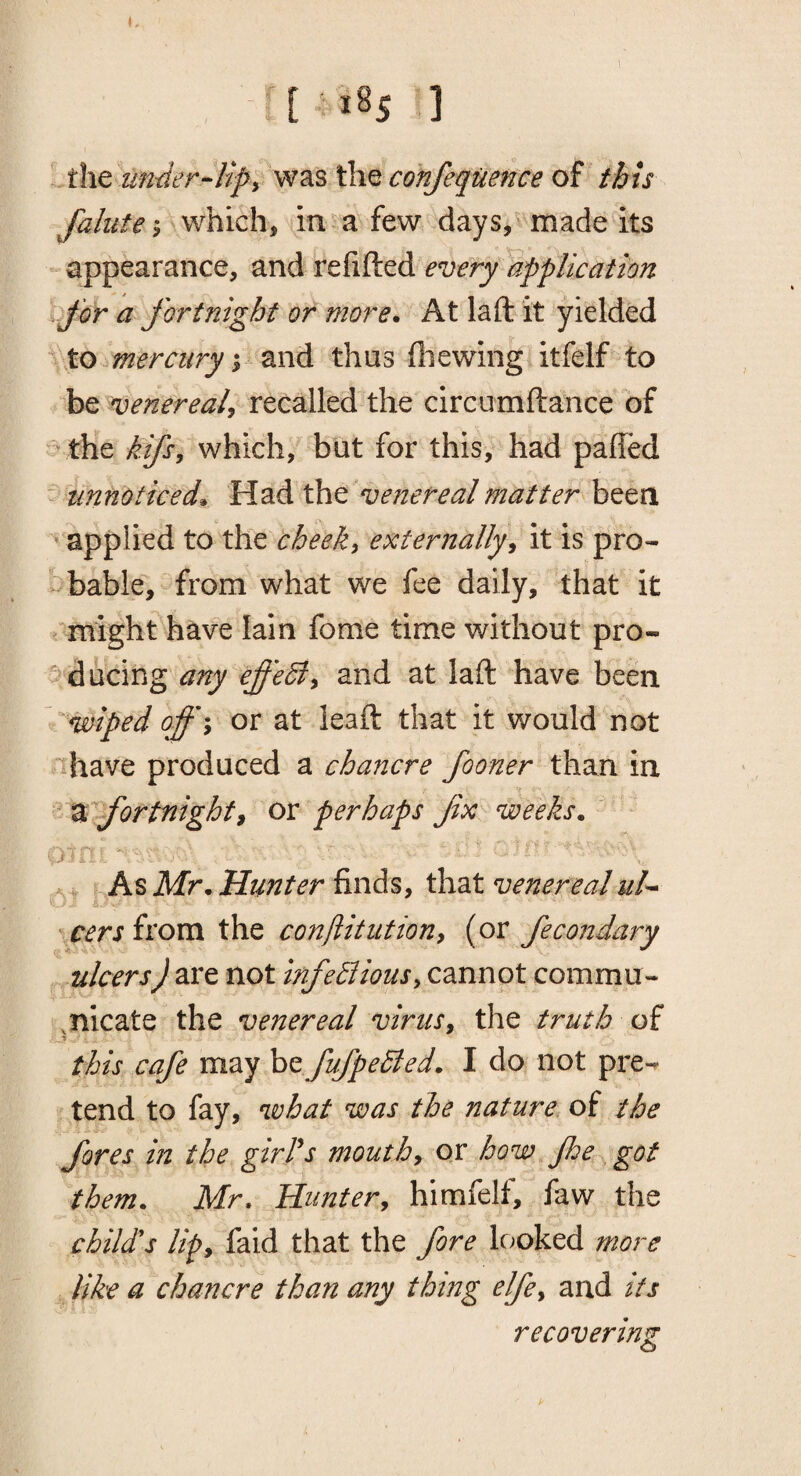 [ , t8s ] ' the the confequence of this faliite» wtiich^ in ^ a few days,v made its appearance, and refifted every application for a fortnight or more. At la ft it yielded ^ Xo mercury y and thus fliewing itfelf to be venereal^ recalled the circumftance of ^ the kifsy which, but for this, had paffed ^ unnoticed. Udidi the venereal matter been ' applied to the theeky externally^ it is pro- -bable, from what we fee daily, that it might have Iain fome time without pro- ^ ducing any effeSly and at laft have been wiped off\ or at leaft that it would not nhave produced a chancre fooner than in Z^fortnighti or perhaps fx weeks. . , As Mr. Hunter finds, that venerealul^ rcersfi'om the conjiitittiony (or fecondary ulcers} are not infedliousy cannot comma- if.nicate the venereal virusy the truth of y this cafe may be fufpeBed. I do not pre-^ tend to fay, what was the nature of the fores in the girl's mouthy or how Jhe got them. Mr, Himtery himfelf, faw the child's lify faid that the fore looked more like a chancre than any thing elfcy and its recovering A