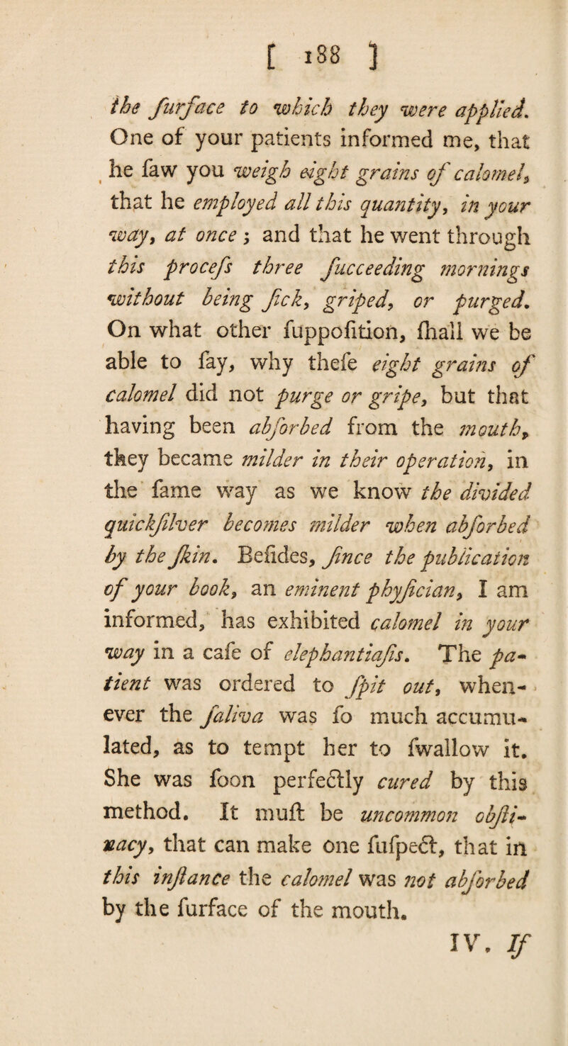 the furface to which they were applied. One of your patients informed me, that ^ he faw you weigh eight grains of calorneh that he employed all this quantity, in your way, at once and that he went through this procefs three fucceeding mornings without being fck, griped, or purged. On what other fuppofition, fhall we be able to fay, why thefe eight grams of calomel did not purge or gripe, but that having been abforbed from the 7nouth^ they became milder in their operation, in the fame way as we know the divided quickflver becomes milder when abforbed by the Jkin. Befides, fnce the publication of your book, an eminent phyfician, I am informed, has exhibited calomel in your way in a cafe of elephantiafis. The pa-^ tient was ordered to fpit out, when¬ ever the faliva was fo much accumu¬ lated, as to tempt her to fwallow it. She was foon perfeflly cured by this method. It muft be uncommon obfi'^ nacy, that can make one fufpe6t, that in this inftance the calomel was not abforbed by the furface of the mouth. IV. If