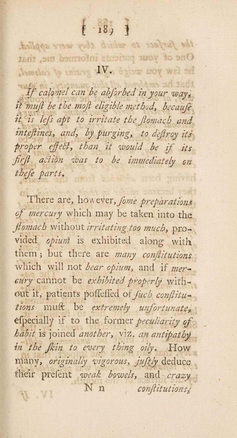 it muft be the mof eligible method^ becaufe ^ it is lefs apt to irritate the ftomach and inteftines, and, by purging, to deftroy its proper ejfeB, than it would be if its ftrft aidmi was to he immediately on thefe parth There are, however,yi^^> preparations of mercury which may be taken into the ftomach without irritating too much, pro¬ vided opiuni is exhibited along with them; but there are many conftitutions which will not bear opium, and if mer^- ciiry cannot be exhibited properly with¬ out it,'patients poffefled offuch conftitu^ tions muft be extremely unfortunatep, efpecially if to the former ^ habit is joined ariother, vi^. an antipathy in the ftzin to eveiy thing oily. How many, originally vigorous, juftjy deduce their prefent weak bowels, and crazy N n conftitutionsy