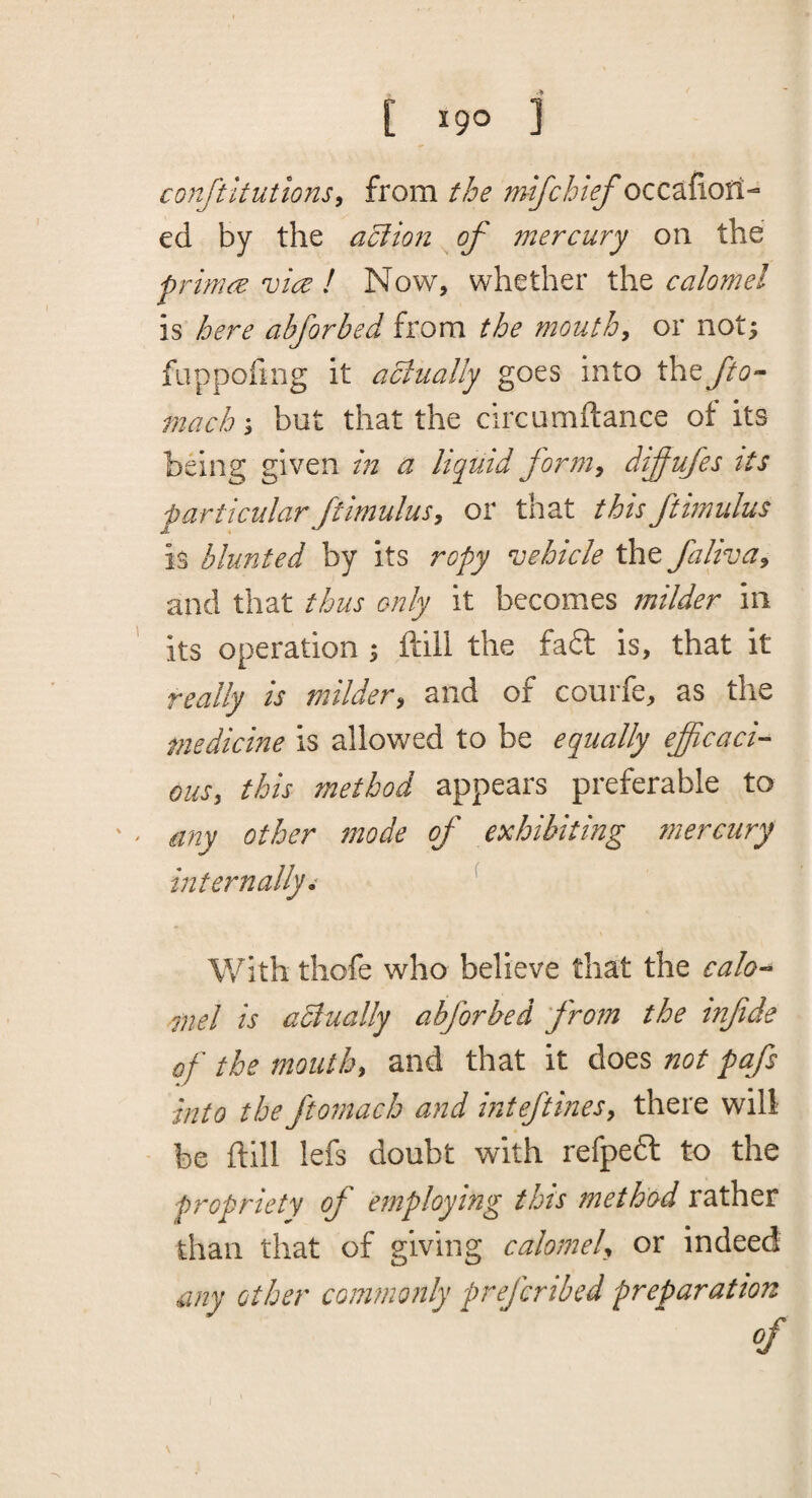 conftltutions^ from the mifchief occafiofi- ed by the aUlion of mercury on the primre vice ! Now, whether th.t calomel is here abforbed from the mouthy or not; fuppofing it aclually goes into the Jto- mach^ but that the circumftance of its being given in a liquid forniy difufes tts particularftimulusy or that thisftimulus is blunted by its ropy vehicle the falivay and that thus only it becomes milder in its operation ; ftlli the fa£l is, that it really is mildery and of courfe, as the medicine is allowed to be equally eficaci- Qusy this method appears preferable to any other mode of exhibiting 7nercury internally • ^ With thofe who believe that the calo-* mel is aclually abforbed from the tnfide of the mouthy and that it does not pafs into the fto^nach and inteftinesy there will be ftill lefs doubt with refpedl to the fropriety of employing this jnethod rather than that of giving calomeU or indeed my other commonly prefcribed preparation