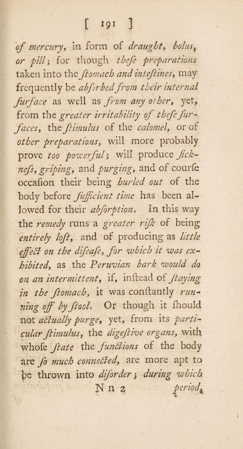 'of mercury^ in form of draughty bolus^ or pill y for though thefe preparations taken into the ftomach and inteftinesy may frequently be abforbed from their internal furface as well as from any othery yet, from the greater irritability of thefe fur-- facesy the ftimulus of the calomely or of other preparationSy will more probably prove top powerful y will produce fell- nefsy gripingy and purging, and of courfe occafion their being hurled out of the body before fufficient time has been al¬ lowed for their abforption. In this way the remedy runs a greater rifk of being entirely loft, and of producing as little ef'edi on the difeafe, for which it was ex¬ hibited, as the Peruvian bark would do, on an intermittent, if, inftead of ftaying in the ftomach, it was conftantly ruu’^ ning off by ftooL Or though it fhould not aBually purge, yet, from its parti¬ cular ftimulus, the digeftive organs, with whofe ftate the fundlions of the body are fo much connedled, are more apt to he thrown into diforderduring which N n a