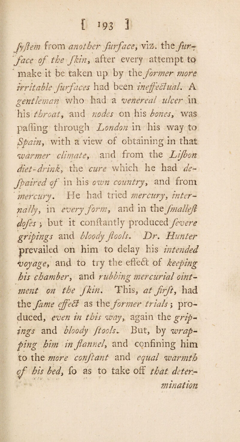 JyJiem from another furface^ viS, the /J/r- face of the fkin, after every attempt tq ' make it be taken up by the foi^mer more 4 ■  irritable furfaces had been inef'e^iuaL A ecentleman who had a venereal ulcer ill o ... his throaty and nodes on his hones^ was paffing through London in his way to Spainj with a view of obtaining in that warmer climate^ and from the Lifbon diet-drink, the cure. Vv^hich he had de- fpaired of in his own country, and from * mercury. Fie had tried mercury, inter¬ nally, in every form., and in the fniallefl dofes but it conftantly produced fevere gripings and bloody fools. Dr, Hunter prevailed on him to delay his intended voyage, and to try the efleePe of keeping his chamber, and rubbing mercurial oint¬ ment on the fkin. This, at frft, had / • ' / the fame effedl as the former trials pro¬ duced, even in this way, again the grip* ings and bloody /tools,. But, by wrap¬ ping him in flannel, and confining him to the more conftant and equal warmth of his bed, fo as to take off that deter- V , i..* ^ ■ c- t '• mination