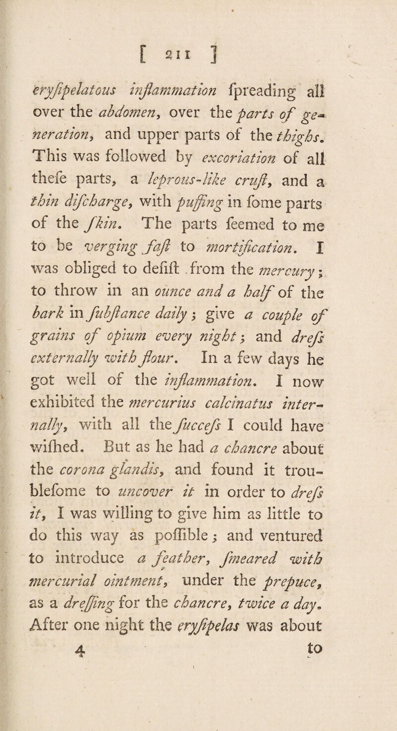 eryjipelatous injlammation fpreading all over the abdomeuy over the parts of ge^ neratiorij and upper parts of the thighs„ This was followed by excoriation of all thefe parts, a leprous-like crafty and a thin difcharge^ with puffing in fome parts of the fk in. The parts feemed to me to be verging fajl to mortification, I was obliged to defift .from the mercury \ to throw in an ounce and a half of the bark in fiibfiance daily; give a couple of grains of opium every night; and drefs externally with flour. In a few days he got well of the inflammation, I now exhibited the mercurius calcinatus inters nally^ with all the fuccefs I could have wifhed. But as he had a chancre about the corona glandisy and found it trou- blefome to uncover it in order to drefs ity I was willing to give him as little to do this way as poffible; and ventured to introduce a feather, fmeared with mercurial ointment, under the prepuce, as a dr effing for the chancre, twice a day^ After one night the eryfipelas was about 4