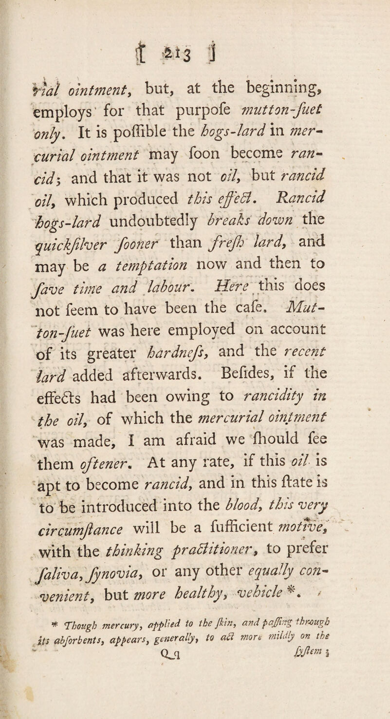 i *13 1 ¥7ai ointment, but, at the beginning, employs' for that purpofe mutton-fuet only. It is poffible the hogs-lard in mer^ curial ointment may foon become ran-- cidi and that it was not oil, but rancid oil, which produced this effedt. Rancid hogs-lard undoubtedly breaks down t\iQ -quickjll^er Jhoner than frejJd lard, and may' be a temptation now and then to Jave time and labour, ^i^r^' this does not feem to have been the cafe. Mut- ''‘ton-fuet was here employed on account of its greater hardnefs, and the recent lard added afterwards. Befides, if tile efFefts had been owing to rancidity in the oil, of which the mercurial ointment ‘ was made, I am afraid we 'fhould fee them oftener., At any rate, if this oil is apt to become rancid, and in this ftate is to be introduced into the blood, this very circumjiance will be a motwe, with the thinking praBitioner, to prefer faliva, fynovia, or any other equally coh- venient, but more healthy, vehicle *. • ^ Vhougb fncfcutyj appltid to tho Jkitij and pctffi/t^ thn-ougb its abforbents, appears, generally, to ati inort mildly on the ^ Qjl a