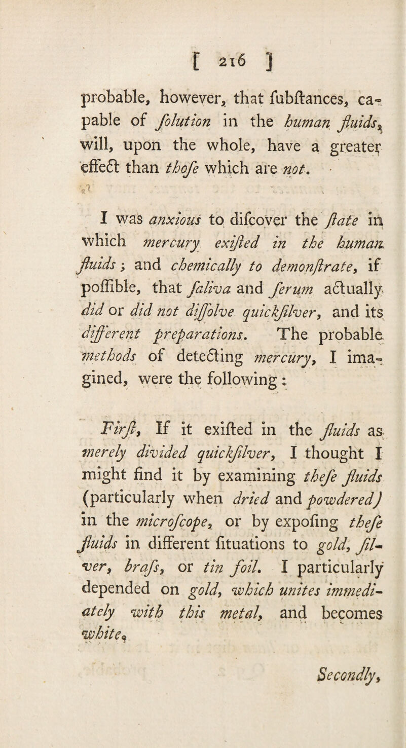 [ 2x6 ] probable, however, that fubftances, Ga« pable of folution in the human fluids^ will, upon the whole, have a greater ’effeft than thofe which are not. - I was anxiout to difcoyer the flate in which mercury exijled in the human, jluids; and chemically to demonfirate^ if' poffible, that faliva and ferum aflually did or did not dijj'olve quickjilver^ and its different preparations. The probable methods of detedting mercury^ I ima« gined, were the following : Firjl^ If it exifted in the jluids as merely divided quickjilver^ I thought I might find it by examining thefe jluids (particularly when dried and powdered) in the microfcope^ or by expofing thefe fuids in different fituations to gold^ fil^ very brafsy or tin foil. I particularly depended on goldy which unites iminedi^ ctely with this metaly and becomes whitCi^