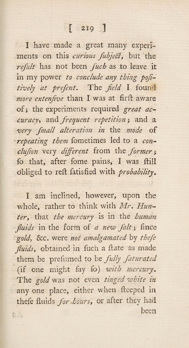 I have made a great many experi- .ments on this curious fubje5i\ but the refult has not been fuch as to leave it in my power to conclude any thing poji- tively at prefent. The field I found more extenfive than I was at firft aware of \ the experiments required great ac^ curacyzxvA firequent repetition y and a very fimall alteration in the mode of 'repeating them fometimes led to a con-^ clufiion very difi'erent from the former % fo that, after fome pains, I was ftill obliged to reft fatisfied with probability^ I am inclined, however, upon the whole, rather to think with ilir* Hunk¬ ier y that the mercury is in the human fluids in the form of a new fait; fince goldy &c. WTre not amalgamated by thefe fiuidsy obtained in fuch a ftate as made them be prefumed to be fully faturated (if one might fay fo) with mercury^ The gold was not even tinged white in any one place, either when fteeped in thefe fluids for dourSy or after they had been