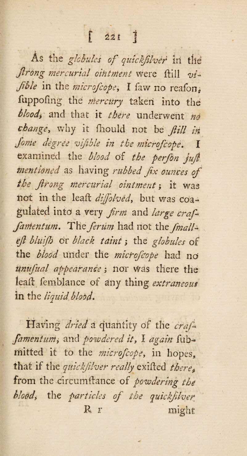 211 As the gJchules of quiclifilvir ill tile Jlrong 7ne?^cuna! ointment Were ftlll Jible in the mkrofcope^ I faw no reafon^ fuppofing the mercilry taken into the bloody and that it them underwent n6 change, why it lliould not be ftill in fonie degrie vijible in the mkrofcope. I examined the blood of the pe, rfon juji mentioned as having rubbed fix ounces of the firong mercurial ointm^entit was nof in the leaft difohed, but was coa-^ i ^ t gulate.d into a very firm and large craf^ fanientum. The ferum had not the finalh iefi bluijh dr black taint; the globules of r, the blood under the microficope had nd unufttal appearance i nor was there the leaft femblance of any thing extraneous in the liquid bloods Having dried a quantity of the crafi^. famentimi and powdered it, I again rnitted it to the microficope, in hdpes^ that if the quickfiiher really exifted there^ from the circumftance of powdering the hloodi the particles of the quickjilver R r mig