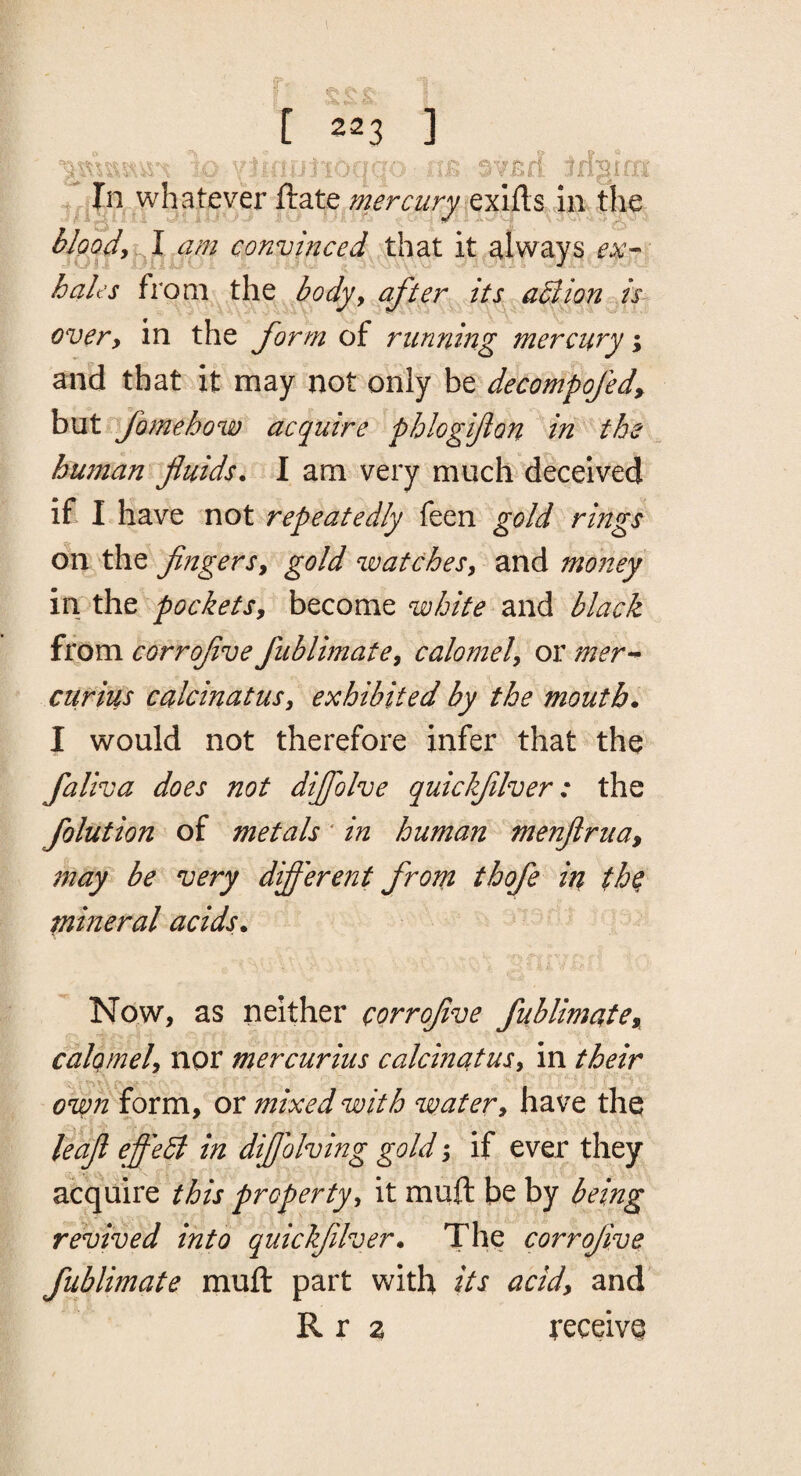 I i T'- * V.' ► [ 223 ] iu ,. ■-T: -...fi S¥Bff jln.whatever ftate mercurj^ qxiRs iii.tlie^ hlpojy^l^m convinced XhdX it.always hales ixovci bodyy after its a5lion is- over, in the form of running mercury; and that it may not only ht decompofed, but fomeho%v acquire phlogijlon in the human fluids. I am very much deceived if I have not repeatedly feen gold rings on the fingersy gold watchesy and money in the pocketSy become white and black from corrofive fublhnatey calomely or mer-* curius calcinutusy exhibited by the mouth. I would not therefore infer that the faliva does not dijfiolve quickjilver: the folution of metals' in human menfiruay may be very different from thofe in th^ piineral acids. Now, as neither corrofive fublimatCy^ calomely nor mcrcurius calcinatusy in their own form, or mixed with watery have the ledfi eff'edt in difiolving gold y if ever they acquire propertyy it muft be by being revived into quickjilver. The corrofive fublimate muft part with its acid, and