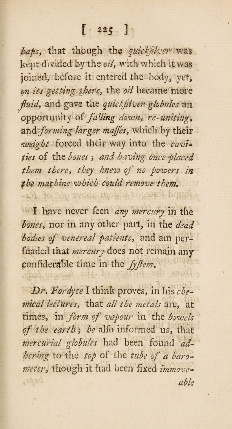 f [ 225 3 •4 that though'th^ kept divided'by the oi/^ with whichit was joiued, before it entered the body, yet, on iutgeiting^ there^ the oil became more fluids and gave the quickjiiven globules an opportunity of falling dovm:ire-uniting^ ' zr\di forming larger majjesy whiclitby their weight forced their way into the Irhw-. ties of the bones; and having once f laced them there, they knew of no powers in the machine which could remove them. ''^I have never feen any mercury in the '^bonesy nor in any other part, in the dead bodies of venereal patientSy and am per- fnaded that mercury does not remain any (Confiderable time in the fyftem. - H i Dr, Fordyce I think proves, in his che-- mical lebluresy that all the metals are, at times, in form of vapour in the bowels of the earths, he alfo informed us, that mercurial globules had been found ad¬ hering to the top of the tube of a baro¬ meter y though it had been fixed immove- able