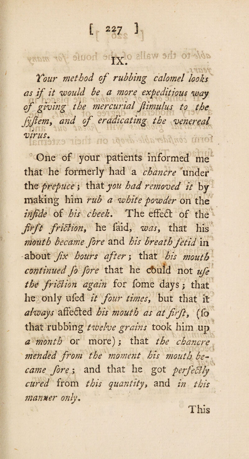 [.227 'Ji '•5 , V' \ t IX. ^' T> .--t O '-il Voiir method of rubbing calomel looks as if it would be a more expeditious %my of ^giving the mercurtal fimulus to jhe fyferny and of eradicating the venereak virus. ^ ^ ‘1., j,  One of your patients informed' me that he formerly had a chancre binder iSxt prepuce \ you had removed it \f making him rub a white powder on the infde of his cheek. The efFeft of the' firft fridlioHy he faid, wasy that his mouth became fore and his breath fetid m -about fx hours after \ that his mouth continued fo fore that he cbuld not ufe the fribiion again for fome days; that he only ufed it four timesy but that it ahoays affefted his mouth as at firft y (fo , that rubbing twelve grains took him up a month or more); that the chancre., mended from the moment his mouth be-- ^ came fore; and that he got perfeHly cured from this quantityy and in this manner only. This