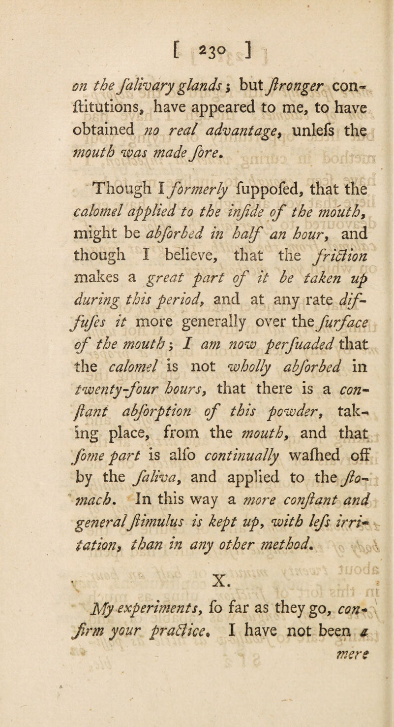 on the falivary glands \ but Jironger con- ftitutions, have appeared to me, to have obtained no real advantage^ unlefs the mouth was made fore. Though I formerly fuppofed, that the calomel applied to the infde of the mouthy might be abforbed in half an hour^ and though I believe, that the fridiion makes a great part of it be taken up during this period, and at any rate dif- fufes it more generally over the furface of the mouth \ I am now perfuaded that the calomel is not wholly abforbed in twenty-four hours, that there is a con^ flant abforption of this powder, tak¬ ing place, from the mouth, and that fonie part is alfo continually wafhed off by the faliva, and applied to the fo-^ mach. In this way a more conflant and generalfimulus is kept up, with lefs irri^ - tation, than in any other method. X. My ^^p^riments, fo far as they go, con* \ firm your pra&ice, I have not been ^ mere