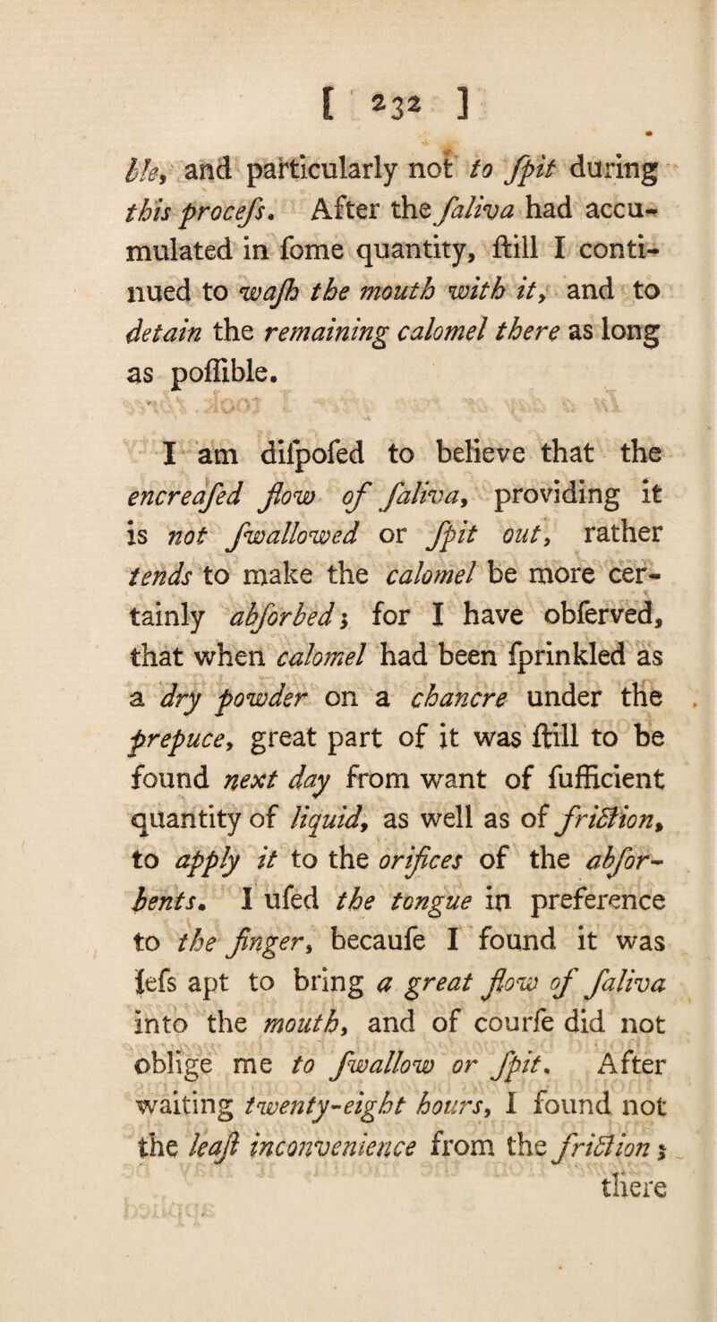 m 1^. Ik, and particularly not to /pit during this procefs. After the faliva had accu¬ mulated in fome quantity, ftill I conti¬ nued to wajh the mouth with it^ and to detain the remaining calomel there as long as poflible. I am dilpofed to believe that the encreafed Jlow of faliva^ providing it is not /wallowed or /pit out, rather tends to make the calomel be more cer¬ tainly abforbedi for I have obferved, that when calomel had been fprinkled as a dry powder on a chancre under the . prepuce^ great part of it was ftill to be found next day from want of fufficient quantity of liquid^ as well as of fridlion^ to apply it to the orifices of the abfor-^ iehts» I ufed the tongue in preference to the finger^ becaufe I found it was Jefs apt to bring a great jlow of faliva into the mouthy and of courfe did not 'I oblige me to fwallow or fpit^ After waiting iwenty^-eight hoursy I found not the leaf inconvenience from ih^friBioni „ there