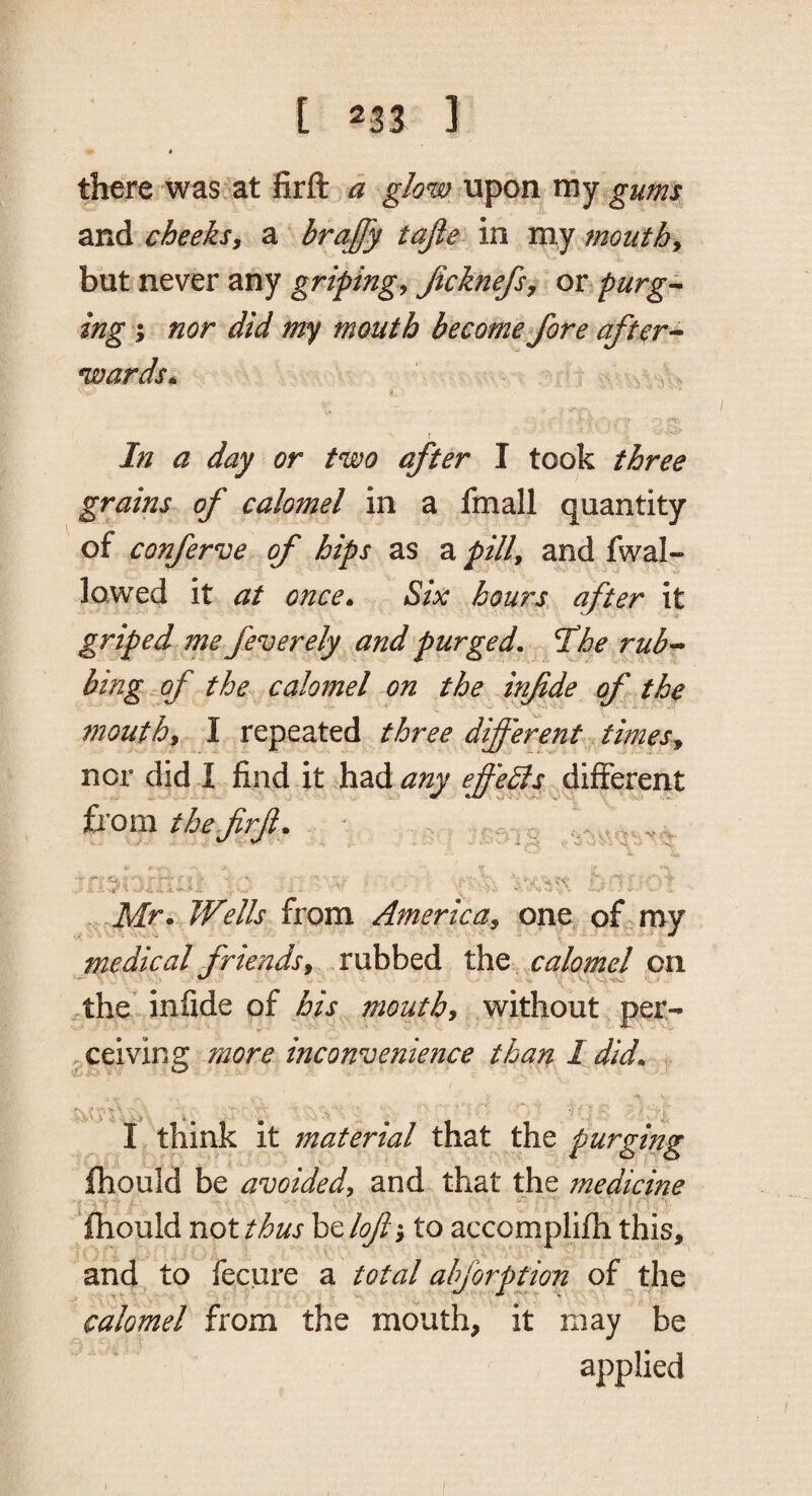 i there was at firft d glow upon my gums and cheeksy a brajfy tajie in my mouthy but never any gripingy Jicknefsy or purg-^ ing j nor did my mouth become fore aftcr-^ wards» In a day or two after I took three grains of calomel in a fmall quantity of conferva of hips as a pilly and fwal- lowed it at once* Six hours after it griped me fever ely and purged. The rub-- bing of the calomel on the infde of the mouthy I repeated three different timesy nor did I find it had any effedls different fxomthejirji. ■ ;'‘v ■ ■ r-'-■ ■ ' •■•-'j.v'V ■ , ' t W ■ V i Mr • Wells from AmericUy one of„ my medical friends y rubbed the calomej on ^the’infide of mouthy without per- , ceiving more inconvffience than I did. I think it material that the purging fhould be avoided, and that the medicine fhould not thus be lofl; to accomplifh this, and to fecure a total ahforption of the calomel from the mouth, it may be applied
