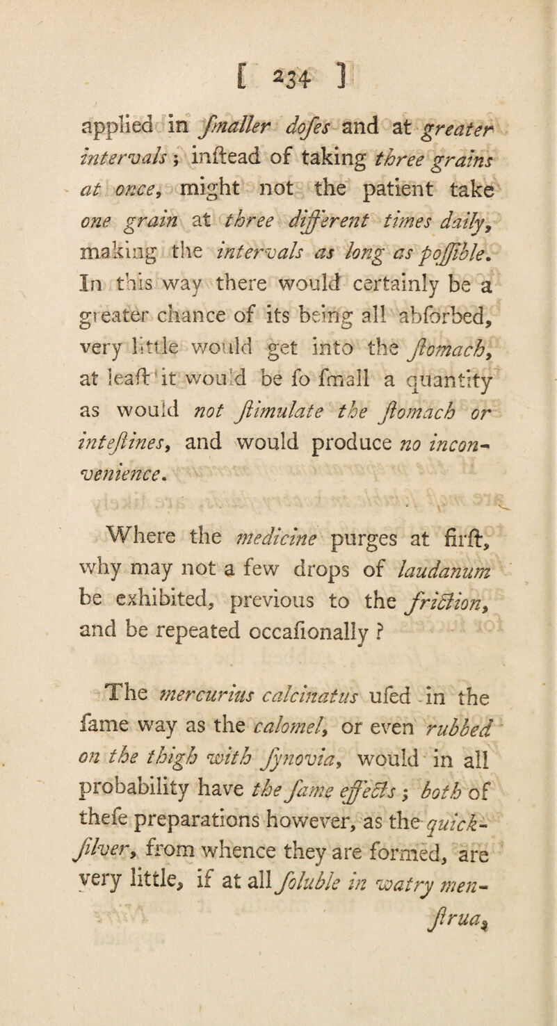 applied dn fmaller dofes and at greater intervals ; inftead of taking three grains at once, might not the patient take one grain at three different times daily^ making the intervals as long as pqffible^ In this way there would certainly be a greater chance of its being all abforbed, very little would get into the fiomach, at leafldt would be fo fmall a quantity as would not fiimulate the jiomach or intejlines, and would produce no incou’^ venience. Where the fnedicine purges at firft, why may not a few drops of laudanum be exhibited, previous to the fridlion, and be repeated occalionally ? The tnercurius calcinatiis ufed-in the fame way as the calomel, or even rubbed on the thigh with fynovia, would in all probability have the fame effeSis; both of thefe preparations however, as the quick- fiher, from whence they are formed, are very little, if at all folublc in watny men- frua^