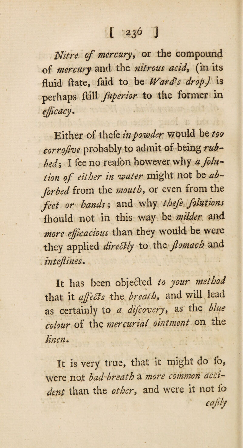 Nitre, of mercury, or the compound of mercury and the nitrous acid, (in its fluid ftate, faid to be Ward's drop-) is perhaps ftill fuperior to the former in efficacy. Either of thefe inpovoder would be too corrofve probably to admit of being rub¬ bed-, I fee no reafon however why a folu- tion of either in water might not be ab- forked from the mouthy or even from the feet or hands y and \^\vj'thefe folutions fhould not in this way be milder, and more efficacious than they would be were they applied direStJy to the jiomach and - intejtines* It has been objected to your method that it affeSs the. breathy and will lead as certainly to a difcovery^ as the blue colour of the mercurial ointment on the lineii. It is very true, that it might do fo, were no.t bad'breath a more common acci^ dent than the othery and were it not fa eajily