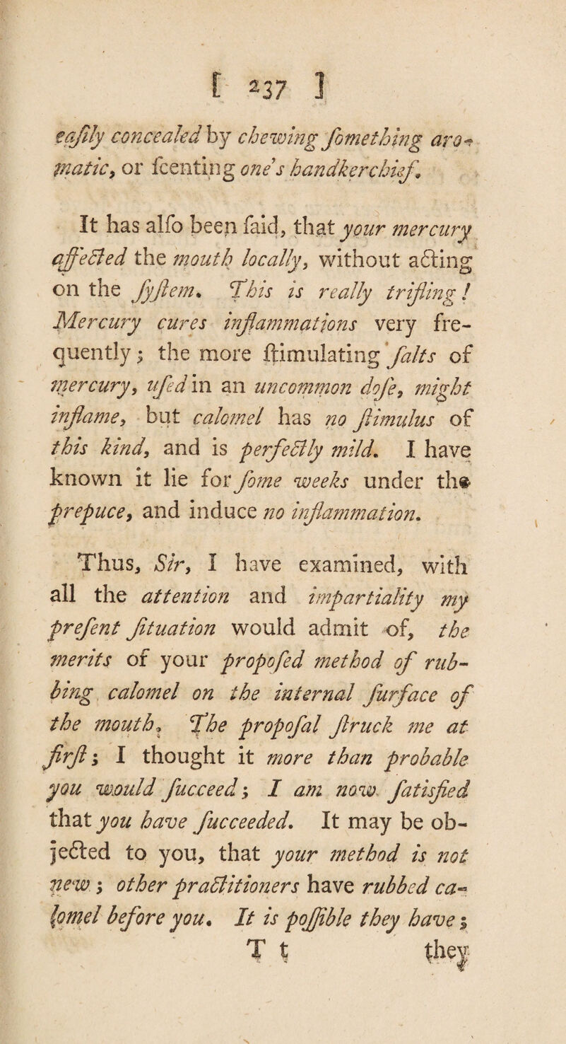 tqfily conceakdhj chewing Jbmefhmg arg^ matic^ or fcmtingones handlerchie/^ It has alfo been faid, that your mercur'^ qffeBed the mouth locally^ Vv^ithout afting on the fyjiem^ ^his ts really trifling! Mercury cures inflammations very fre¬ quently ; the more ftimulating flaks of tnercury, tifedm an uncommon dofe^ might tnflame^ but calomel has no flimulus of this kindy and is perfedtly mild. I have known it lie forflome weeks under th# ^repuce^ and induce no inflammation. Thus, Siry I have examined, with all the attention and impartiality my preflent Jituation would admit of, the merits of your propofed method of rub¬ bing, calomel on the internal furface of the mouth flhe propofal flruck me at flirfl 1 I thought it more than probable you would fucceed; I am now~ fatisfled that you have fucceeded. It may be ob- jefted to you, that your method is not new 3 other pradlitioners have rubbed ca-^ {omd before you. It is pofljible they have %