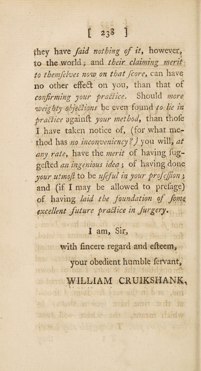 0iey have /aid nothing of it^ hovreyei:^ to the world y and their claiming merit to themfelves now on that fcore^ can have no other effedl on you, than that of confirming your praStce, Should more^ weighty objections be even found to lie in praclice againft your method^ than thofe I have taken notice of, (for what me¬ thod has no incotiveniency?) you will, at any rate^ have the merit of having fug- gefted an mgenious idea; of having done your utmofi to be ufieful in your profiejjion ^ and (if I may be allowed to prefagej of having laid the foundation of fomc, excellent future praBice in Jurgery. i ' f ' I am. Sir, with fincere regard and efteem, your obedient humble fervant, WILLIAM CRUIKSHANK, f /