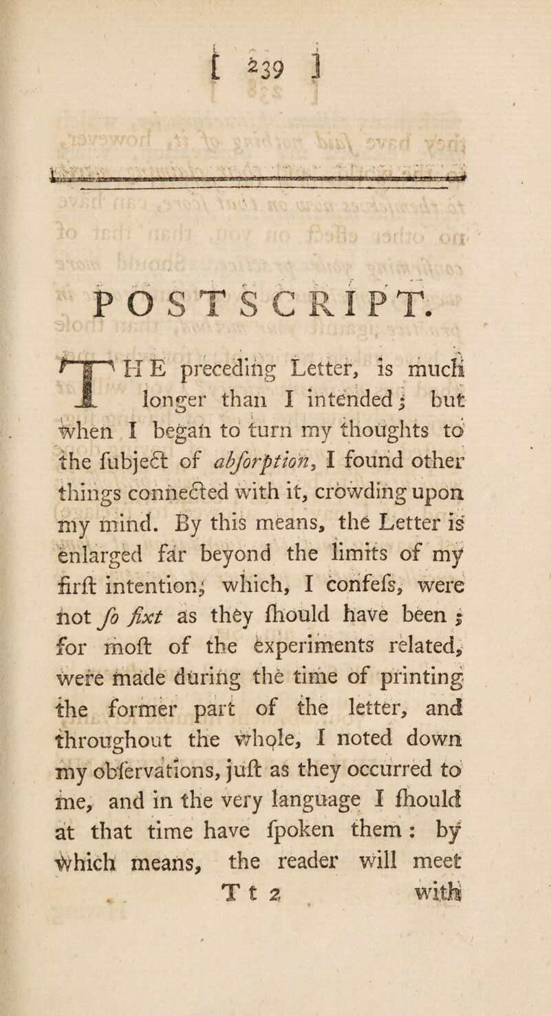 i ^39 J P O S T S C Pv I P T. H E preceding Letter, is mucK longer than I intended j but when I began to turn my thoiights to' the fubje£l of ahforption^ I found other things connected with it, crowding upon my mind. By this means, the Letter is enlarged far beyond the limits of my firft intention^ which, I corifefs, were not fo fixt as they ftiould have been • for moft of the Experiments rMated,^ were made during the time of printing the former part of the letter, and throughout the whple, I noted down my obfervations, juft as they occurred to me, and in the very language I fliould at that time have fpoken them : by #hich means, the reader wdll meet